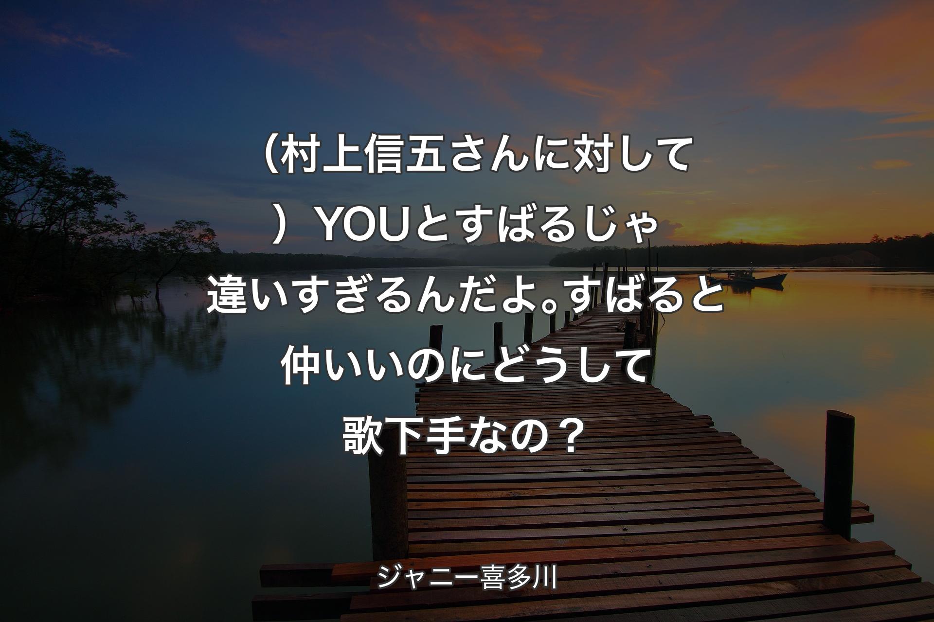 （村上信五さんに対して）YOUとすばるじゃ違いすぎるんだよ｡すばると仲いいのにどうして歌下手なの？ - ジャニー喜多川