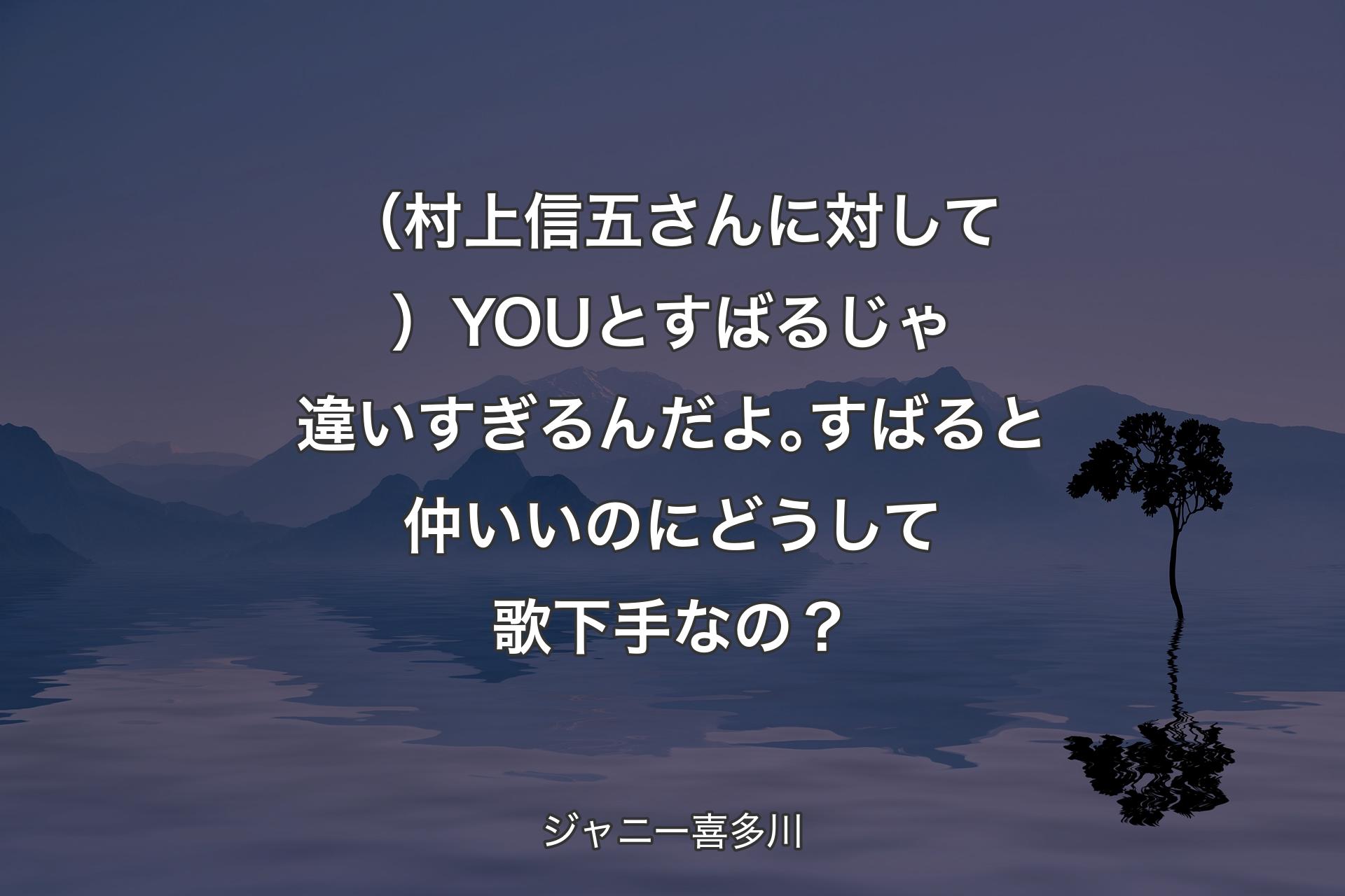 【背景4】（村上信五さんに対して）YOUとすばるじゃ違いすぎるんだよ｡すばると仲いいのにどうして歌下手なの？ - ジャニー喜多川