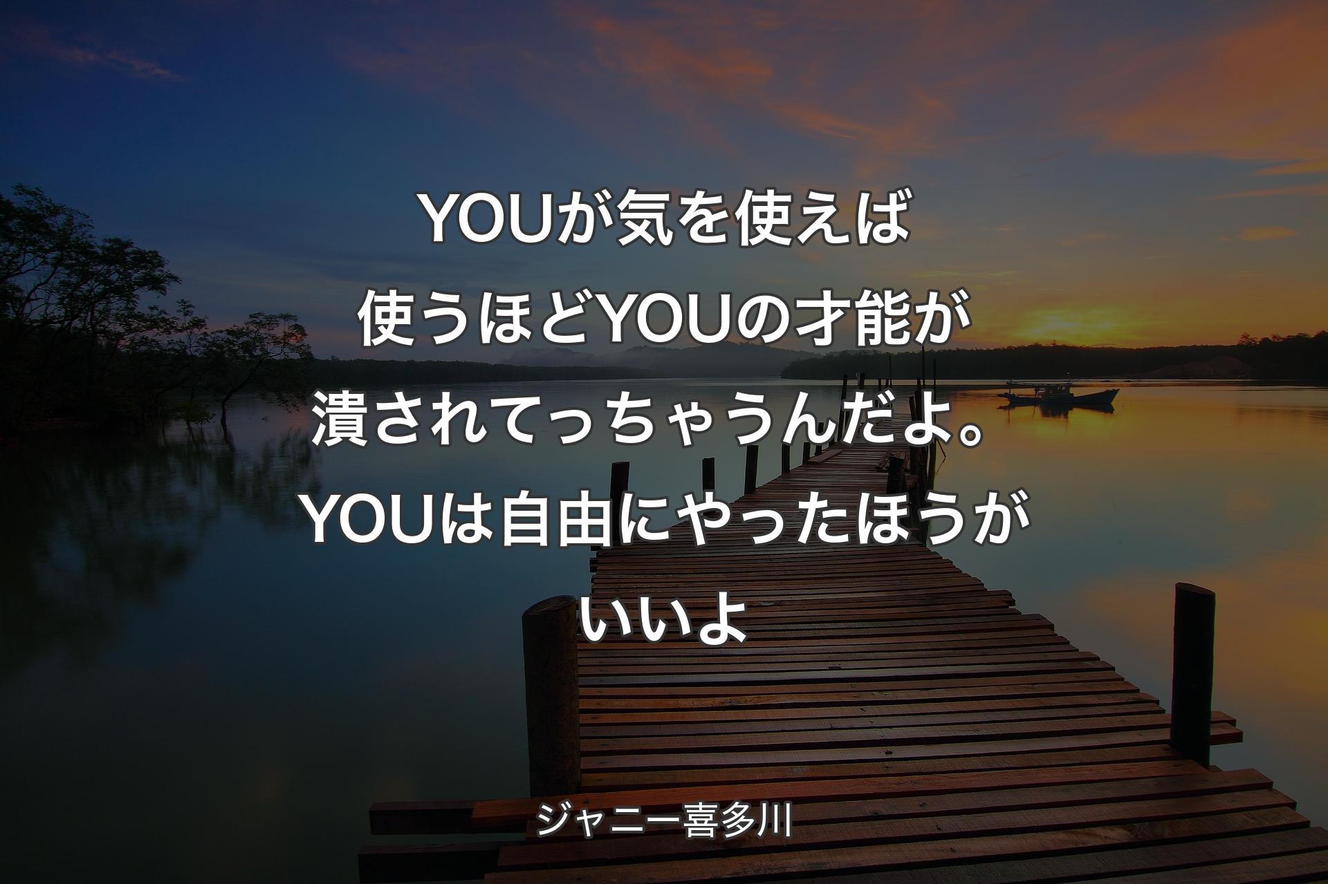 【背景3】YOU��が気を使えば使うほどYOUの才能が潰されてっちゃうんだよ。YOUは自由にやったほうがいいよ - ジャニー喜多川