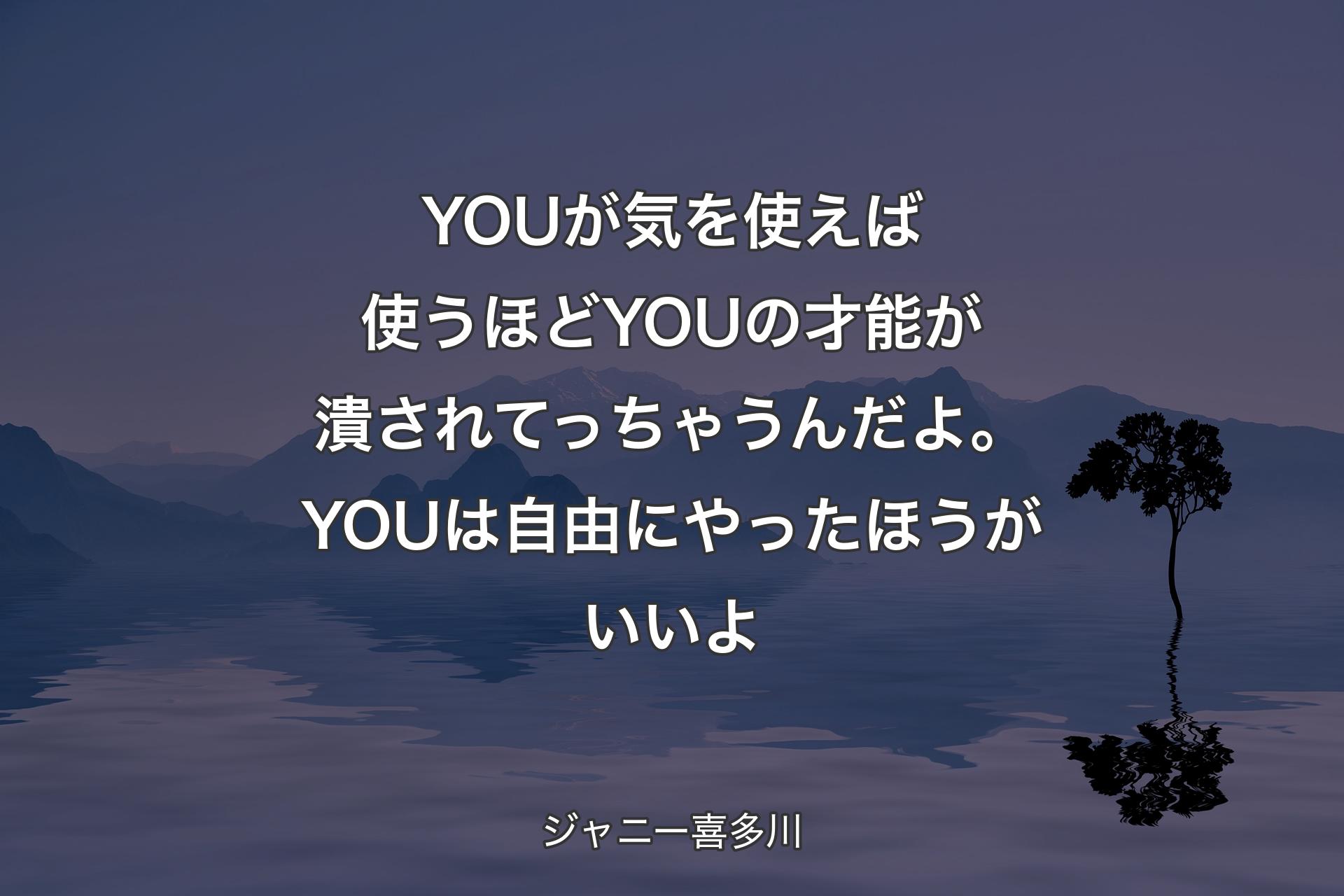 YOUが気を使えば使うほどYOUの才能が潰されてっちゃうんだよ。YOUは自由にやったほうがいいよ - ジャニー喜多川