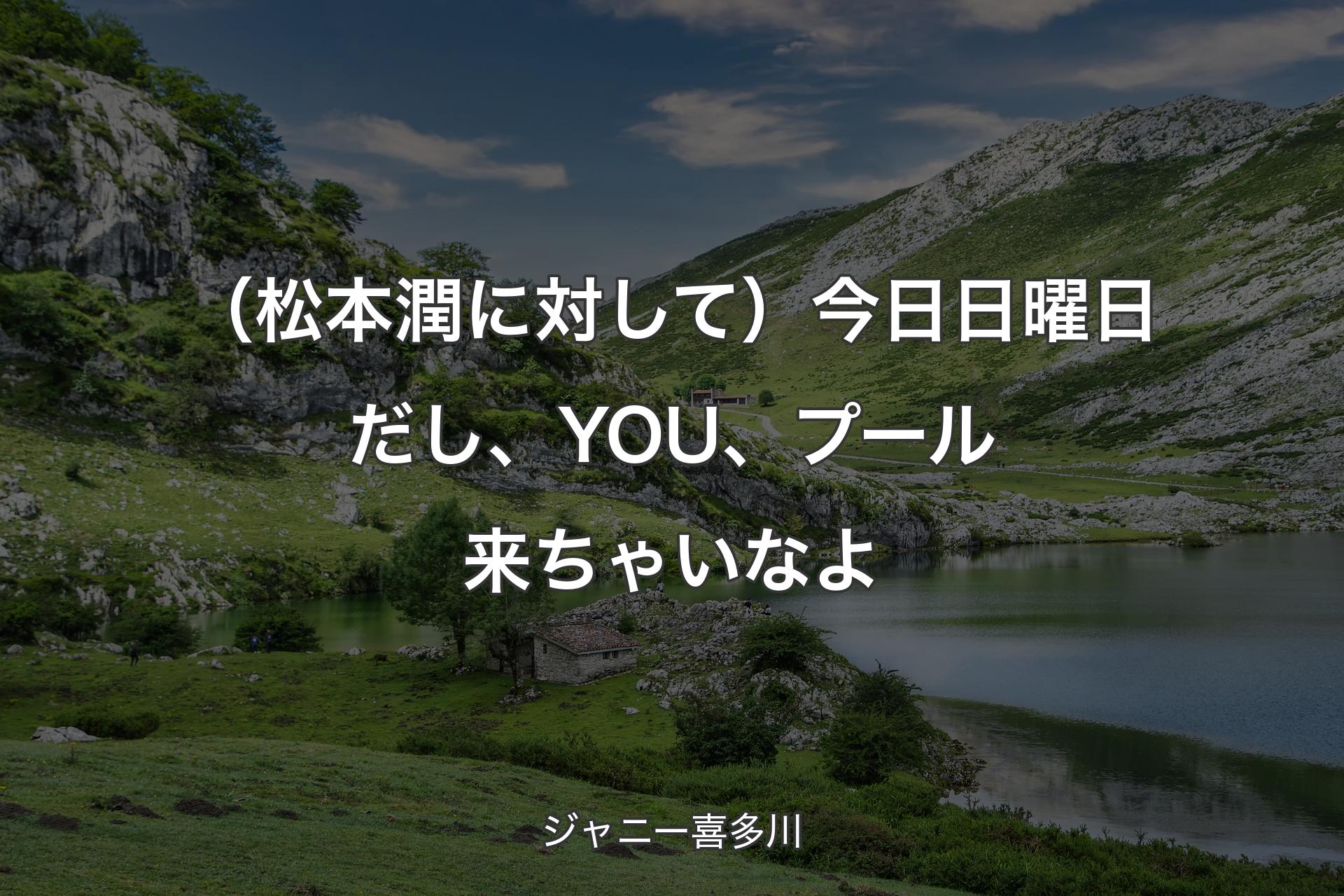 【背景1】（松本潤に対して）今日日曜日だし、YOU、プール来ちゃいなよ - ジャニー喜多川