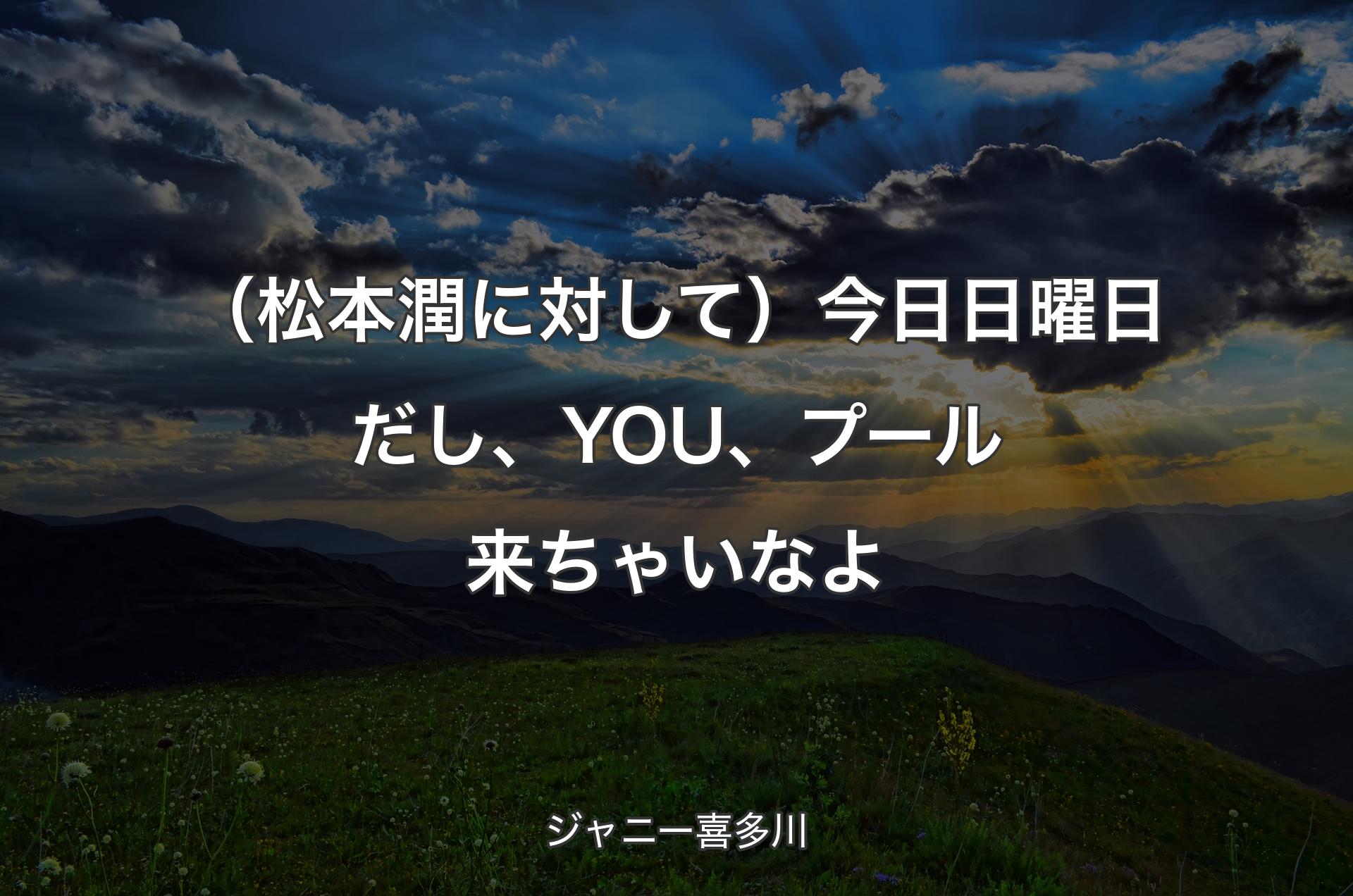 （松本潤に対して）今日日曜日だし、YOU、プール来ちゃいなよ - ジャニー喜多川