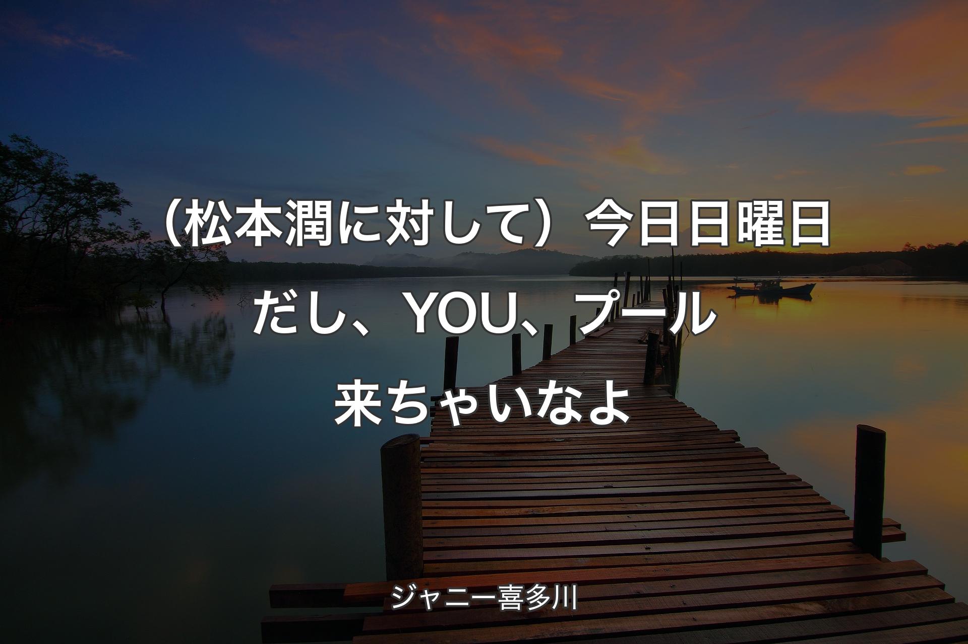 【背景3】（松本潤に対して）今日日曜日だし、YOU、プール来ちゃいなよ - ジャニー喜多川