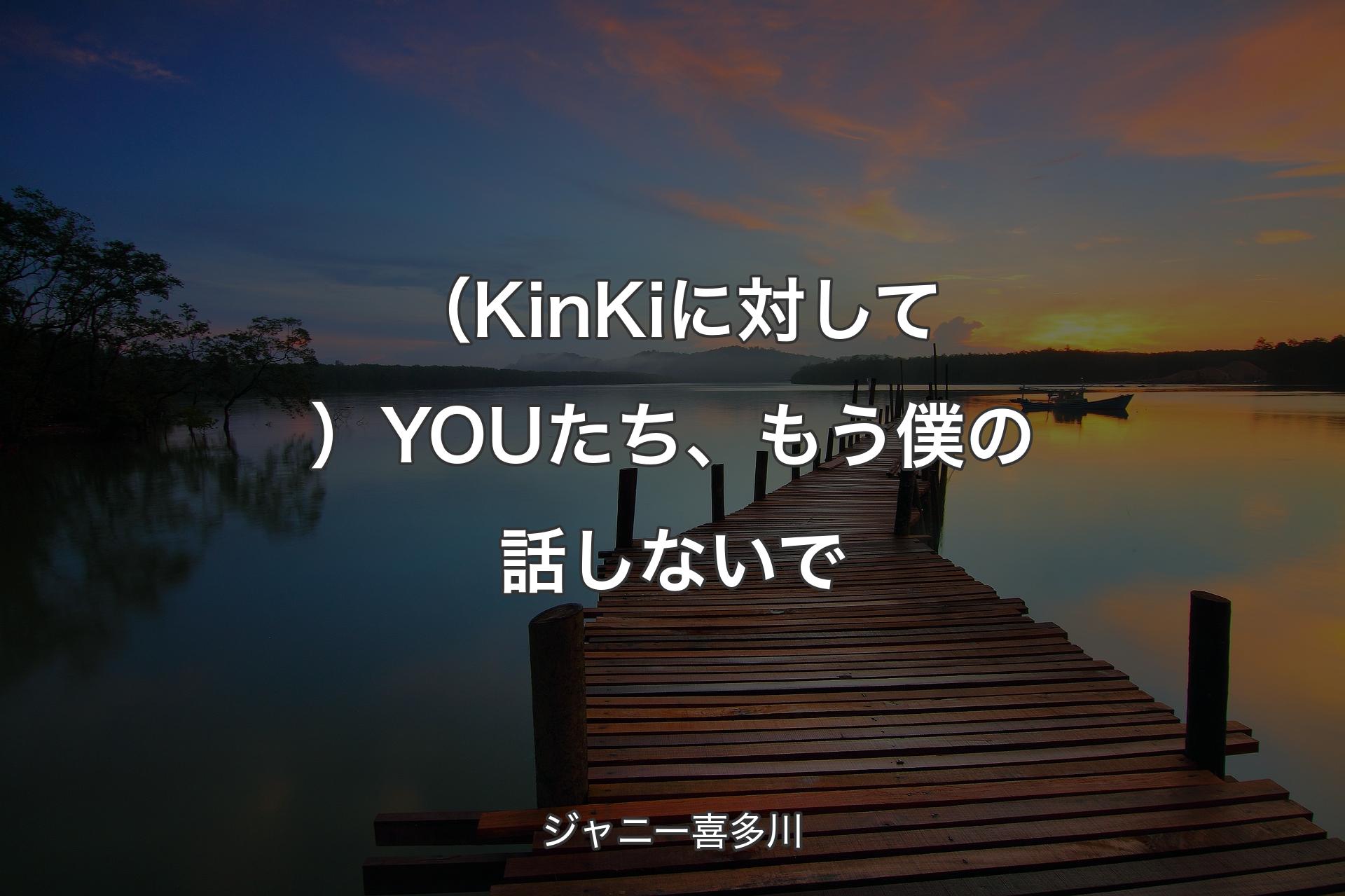 【背景3】（KinKiに対して）YOUたち、もう僕の話しないで - ジャニー喜多川