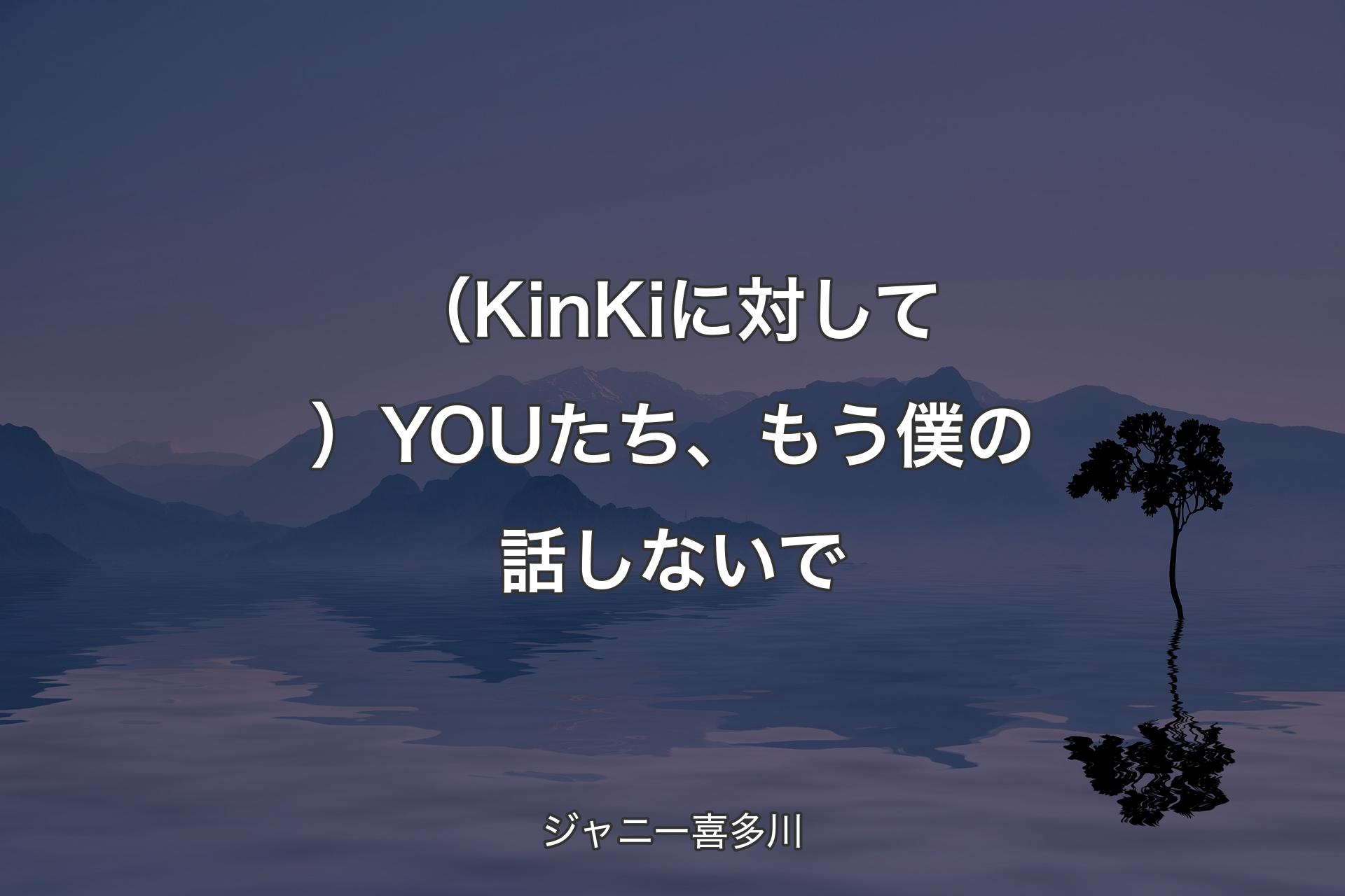 【背景4】（KinKiに対して）YOUたち、もう僕の話しないで - ジャニー喜多川