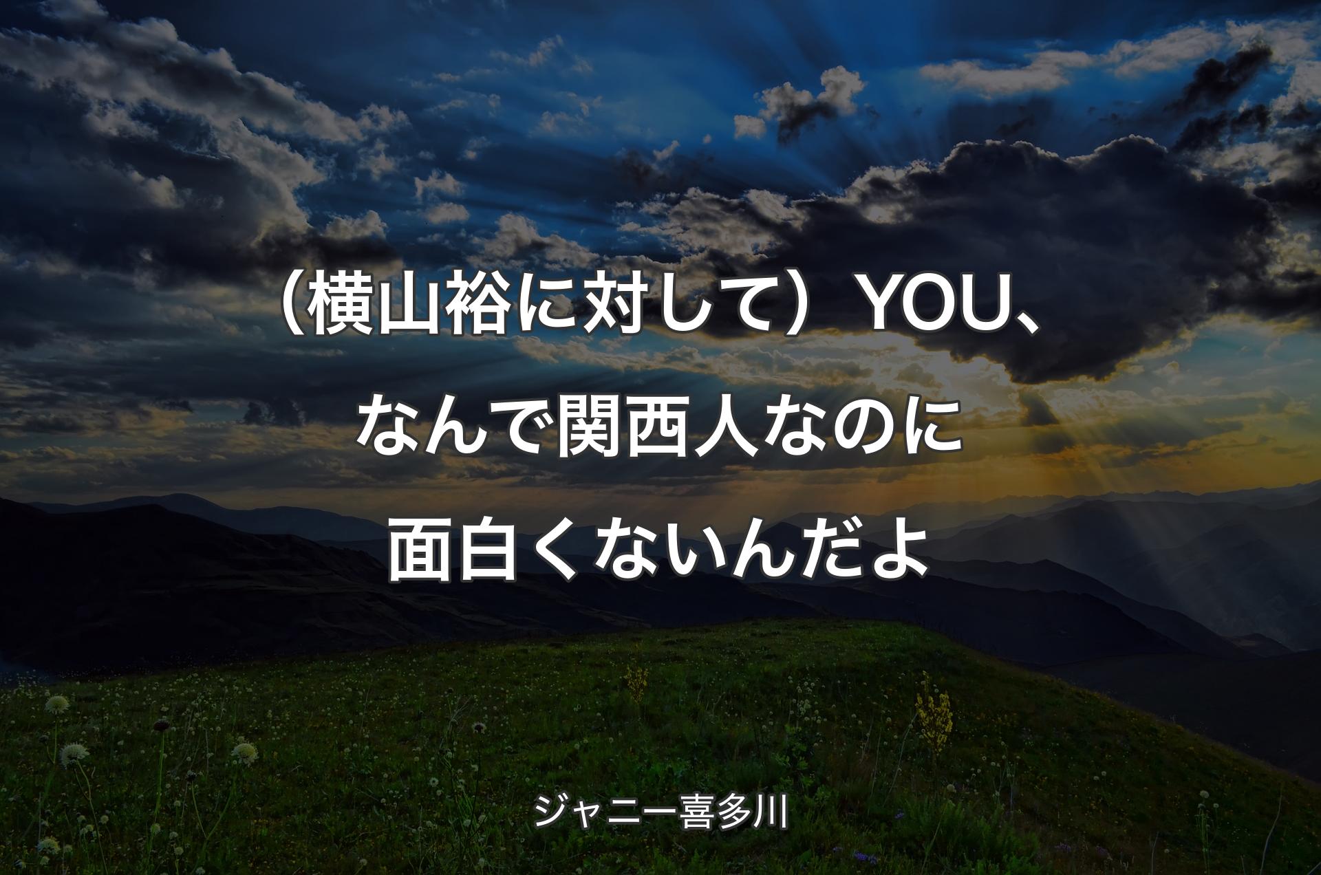 （横山裕に対して）YOU、なんで関西人なのに面白くないんだよ - ジャニー喜多川