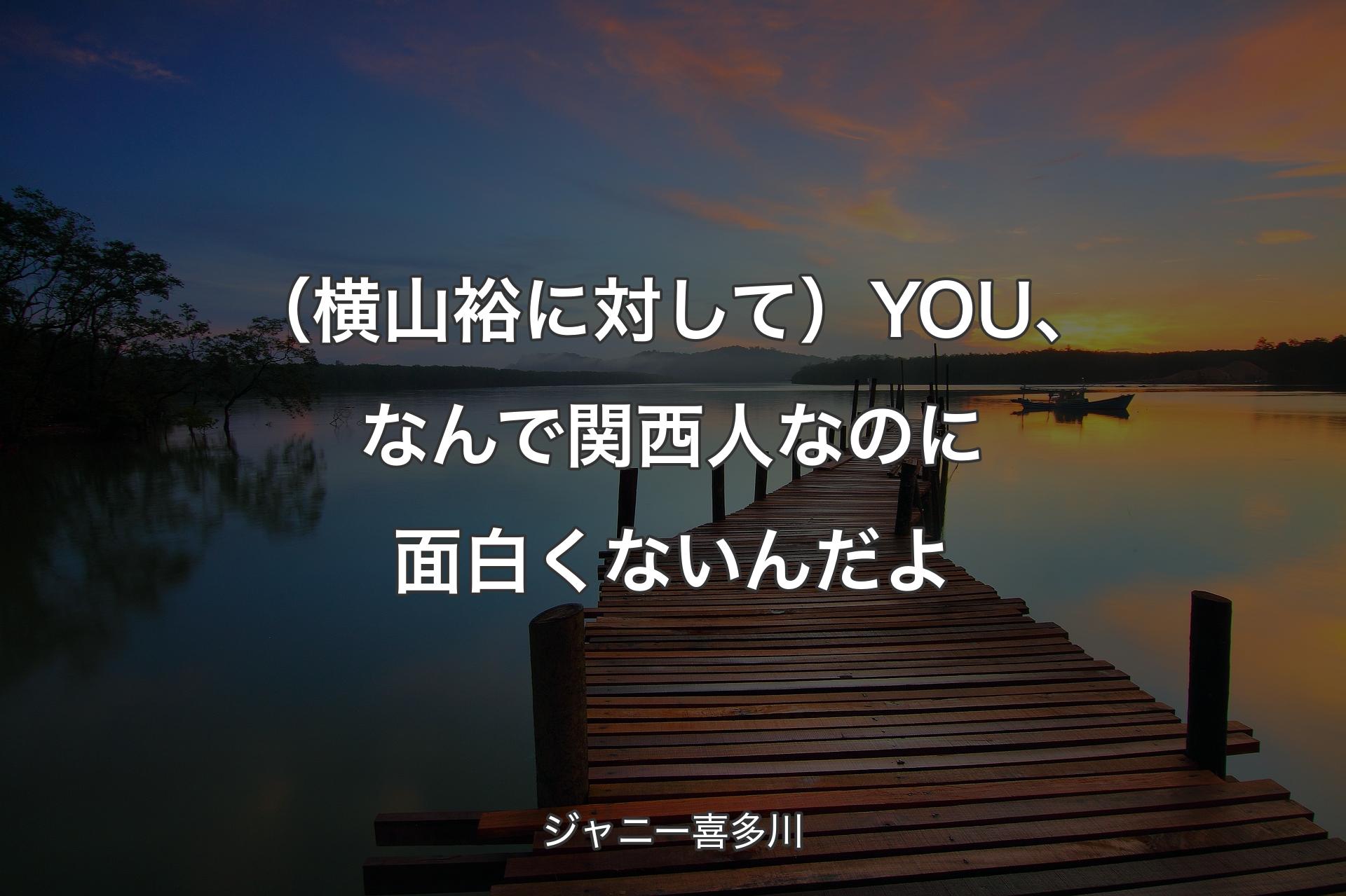 【背景3】（横山裕に対して）YOU、なんで関西人なのに面白くないんだよ - ジャニー喜多川