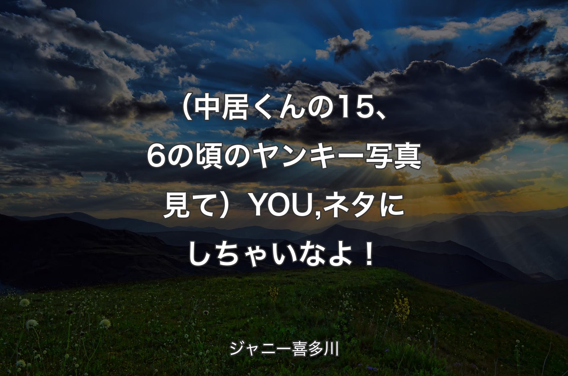 （中居くんの15、6の頃のヤンキー写真見て）YOU,ネタにしちゃいなよ！ - ジャニー喜多川