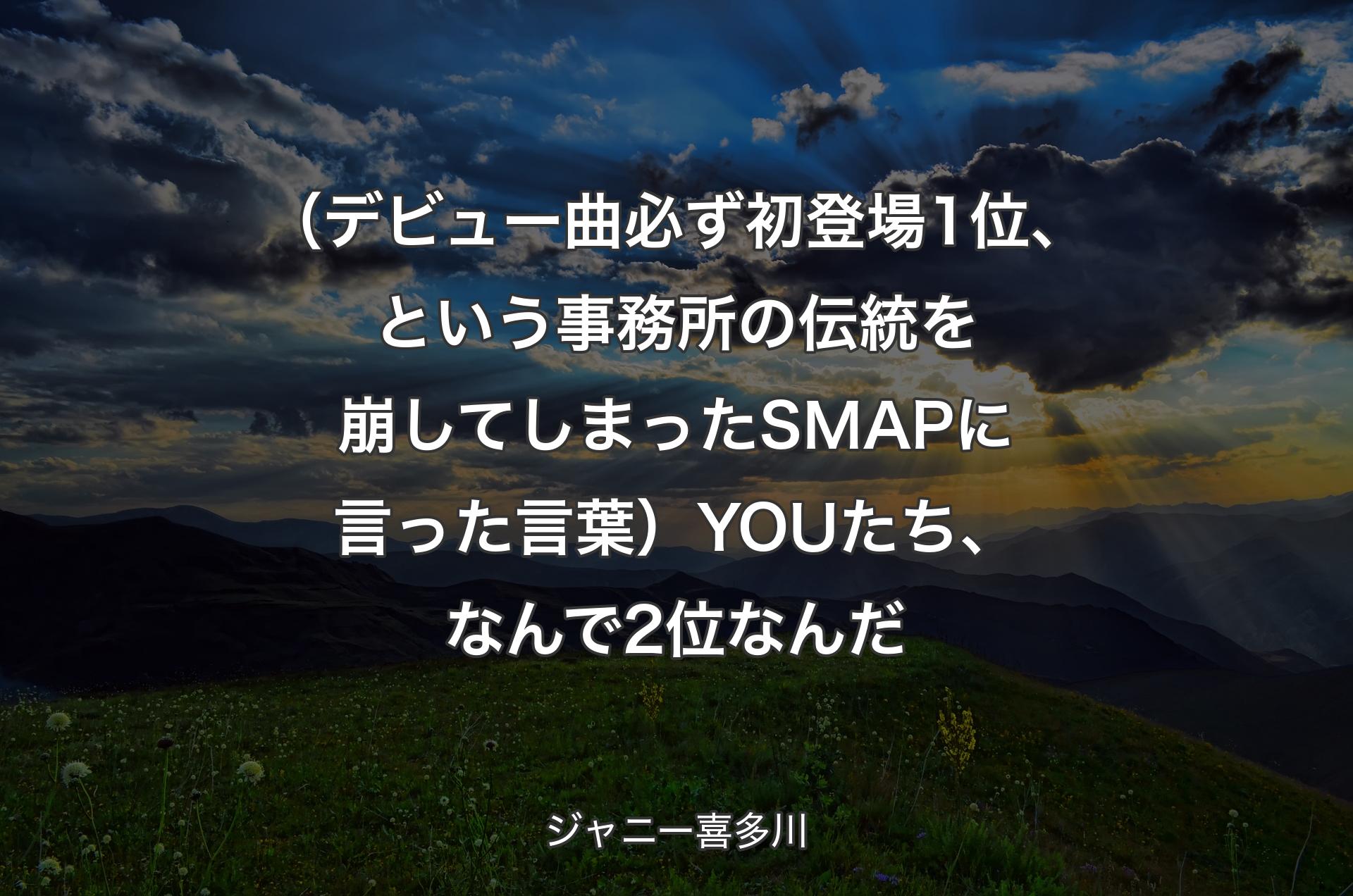 （デビュー曲必ず初登場1位、という事務所の伝統を崩してしまったSMAPに言った言葉）YOUたち、なんで2位なんだ - ジャニー喜多川