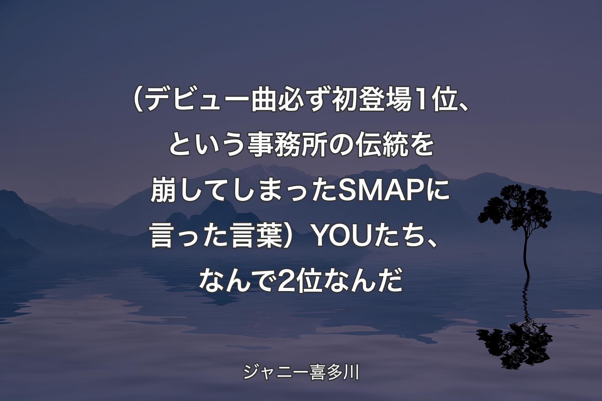 【背景4】（デビュー曲必ず初登場1位、という事務所の伝統を崩してしまったSMAPに言った言葉）YOUたち、なんで2位なんだ - ジャニー喜多川