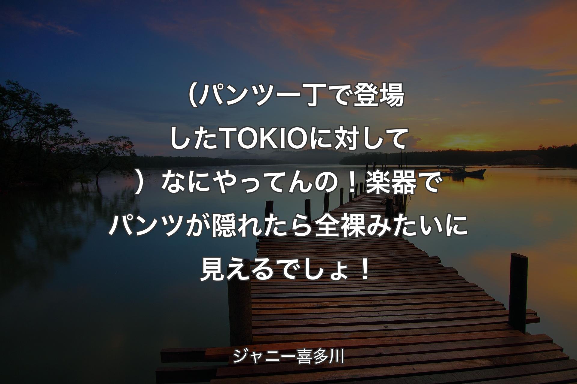 【背景3】（パンツ一丁で登場したTOKIOに対して）なにやってんの！楽器でパンツが隠れたら全裸みたいに見えるでしょ！ - ジャニー喜多川