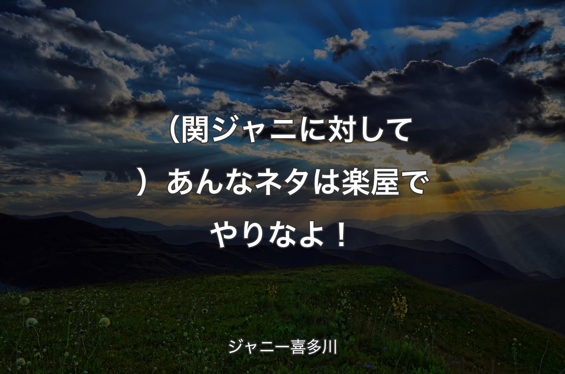 （関ジャニに対して）あんなネタは楽屋でやりなよ！ - ジャニー喜多川