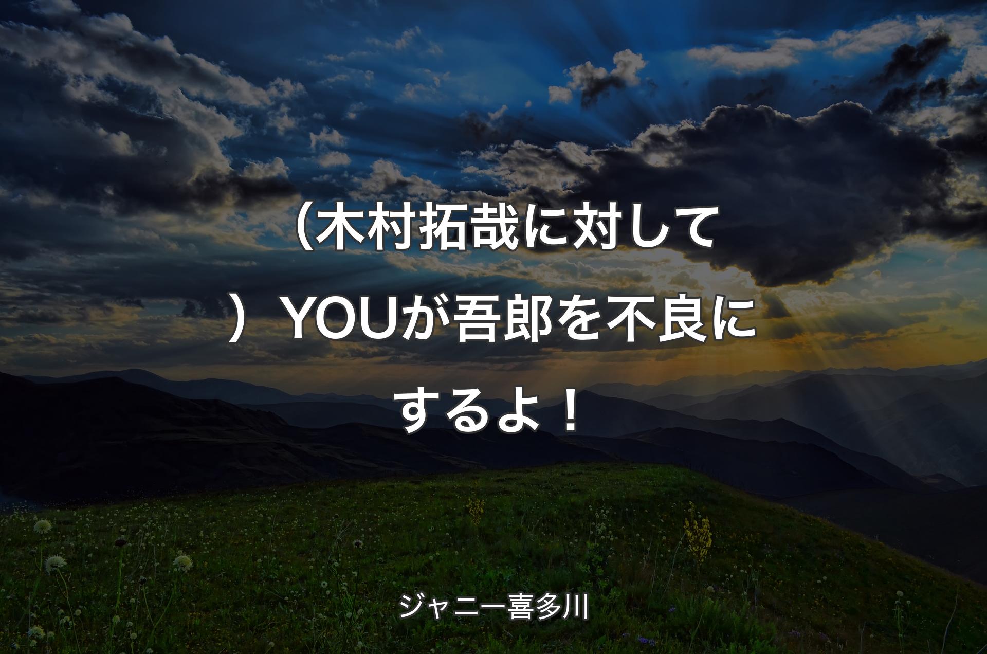 （木村拓哉に対して）YOUが吾郎を不良にするよ！ - ジャニー喜多川