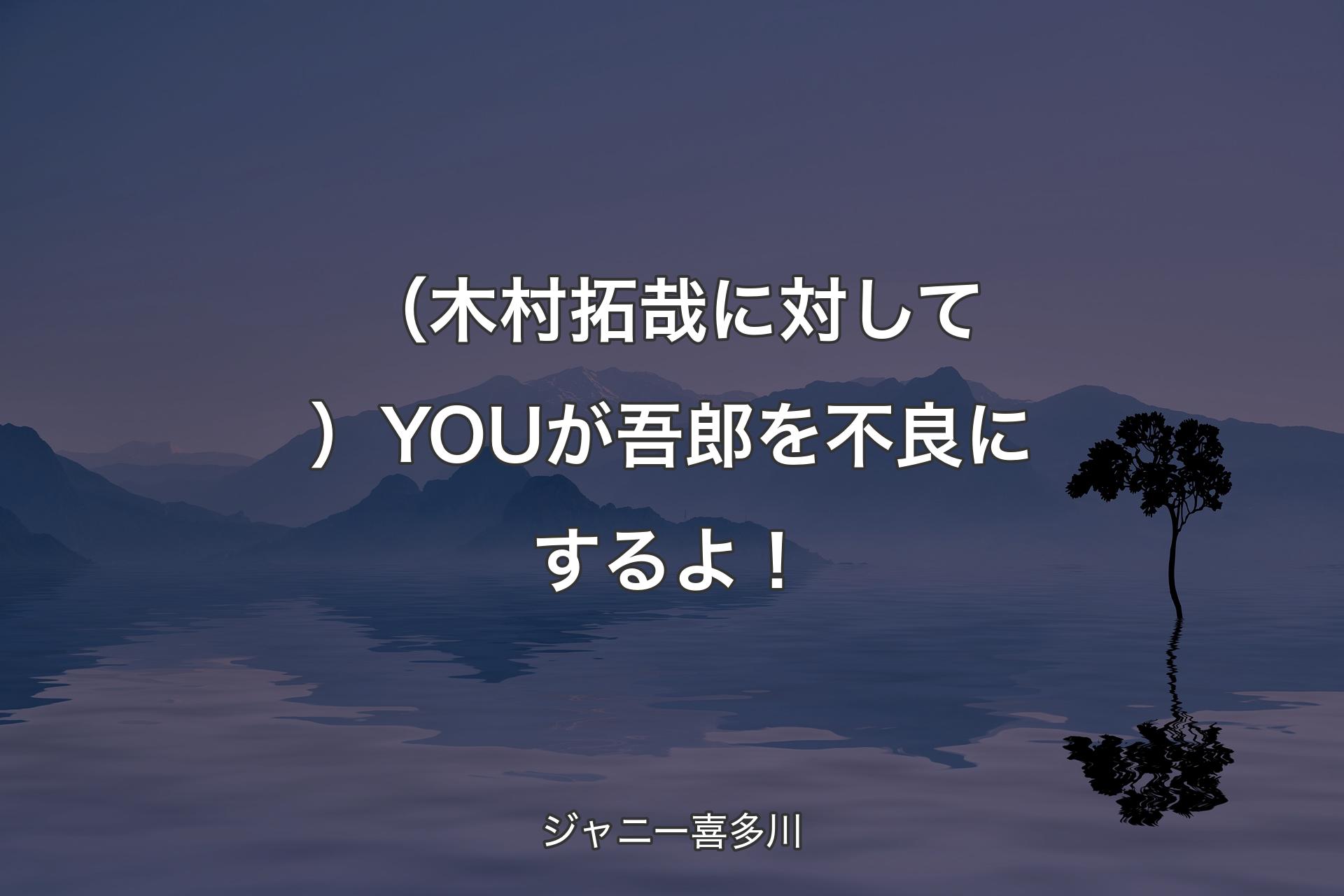 （木村拓哉に対して）YOUが吾郎を不良にするよ！ - ジャニー喜多川