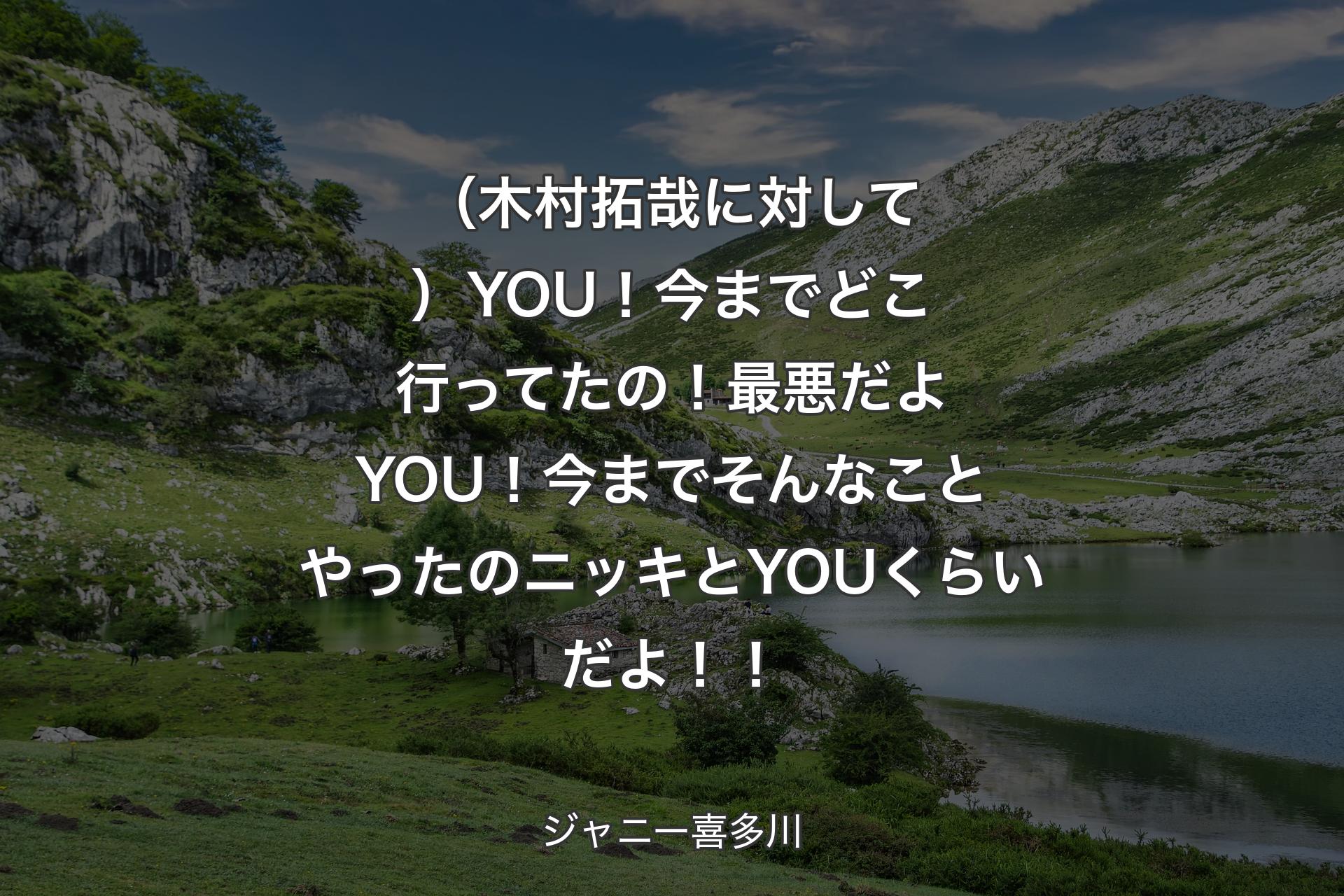 （木村拓哉に対して）YOU！今までどこ行ってたの！最悪だよYOU！今までそんなことやったのニッキとYOUくらいだよ！！ - ジャニー喜多川