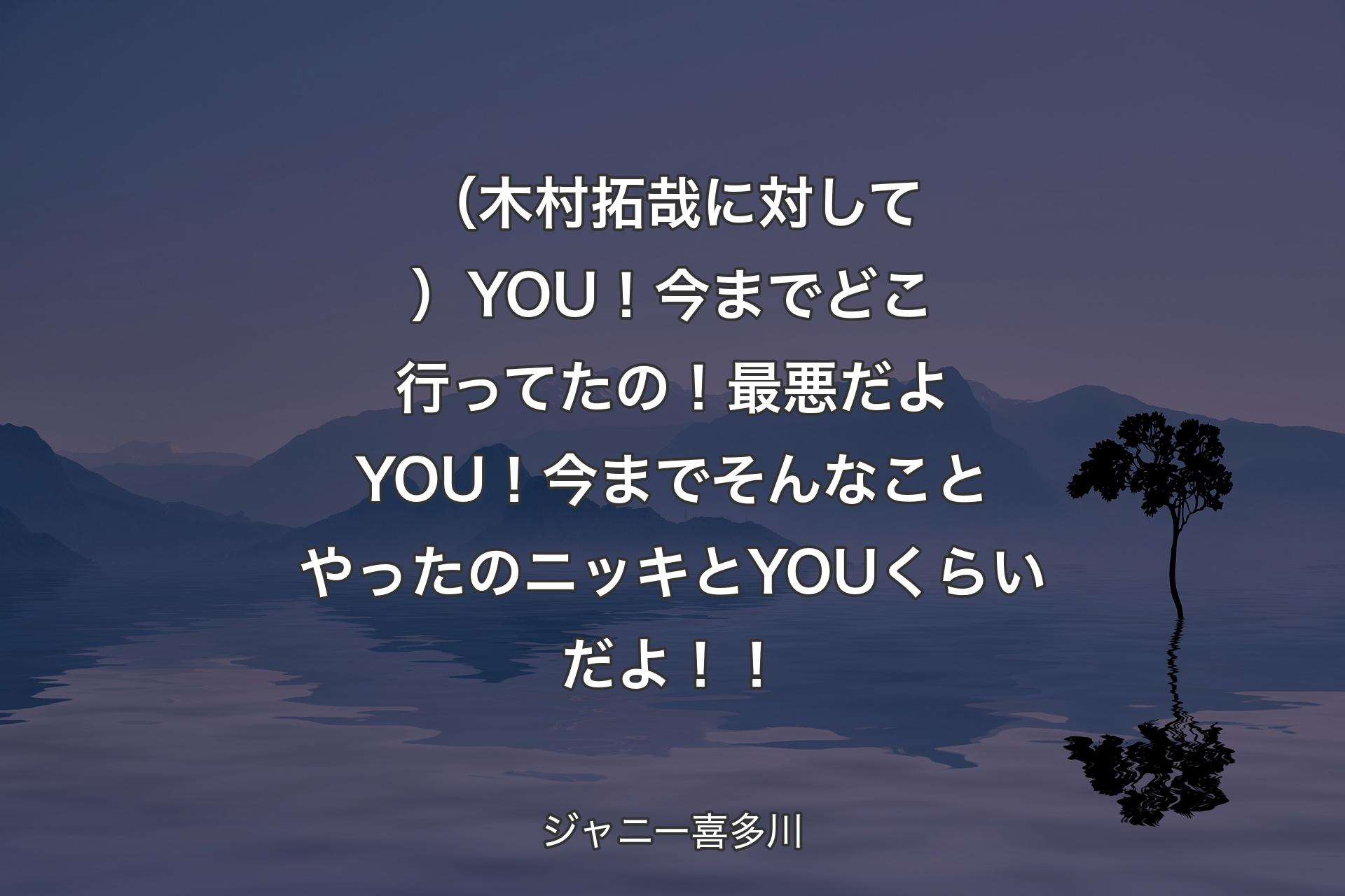 （木村拓哉に対して）YOU！今までどこ行ってたの！最悪だよYOU！今までそんなことやったのニッキとYOUくらいだよ！！ - ジャニー喜多川