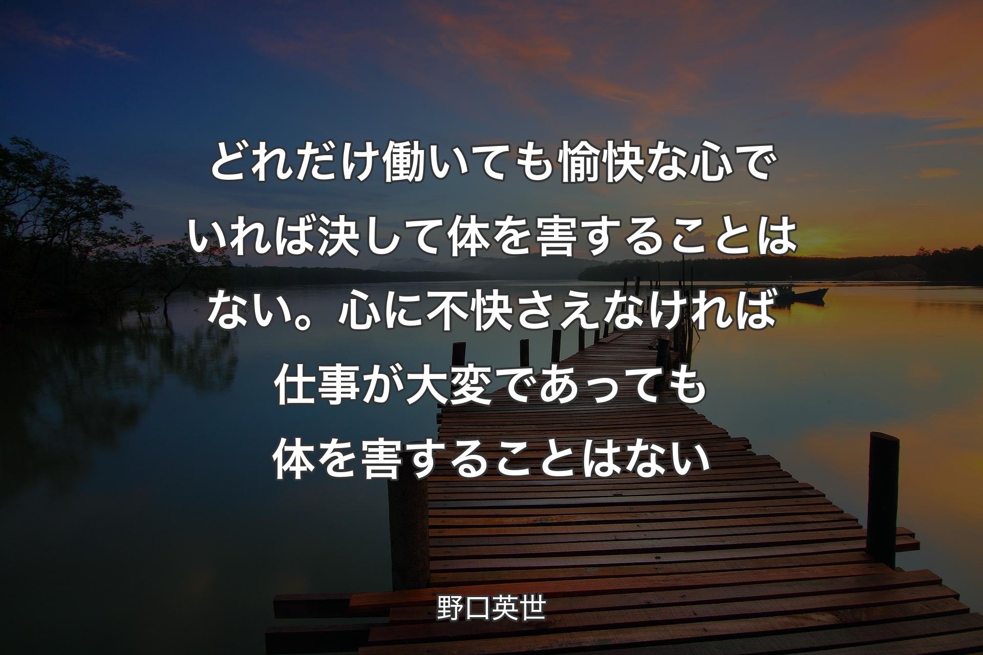 どれだけ働いても愉快な心でいれば決して体を害することはない。心に不快さえなければ仕事が大変であっても体を害することはない - 野口英世