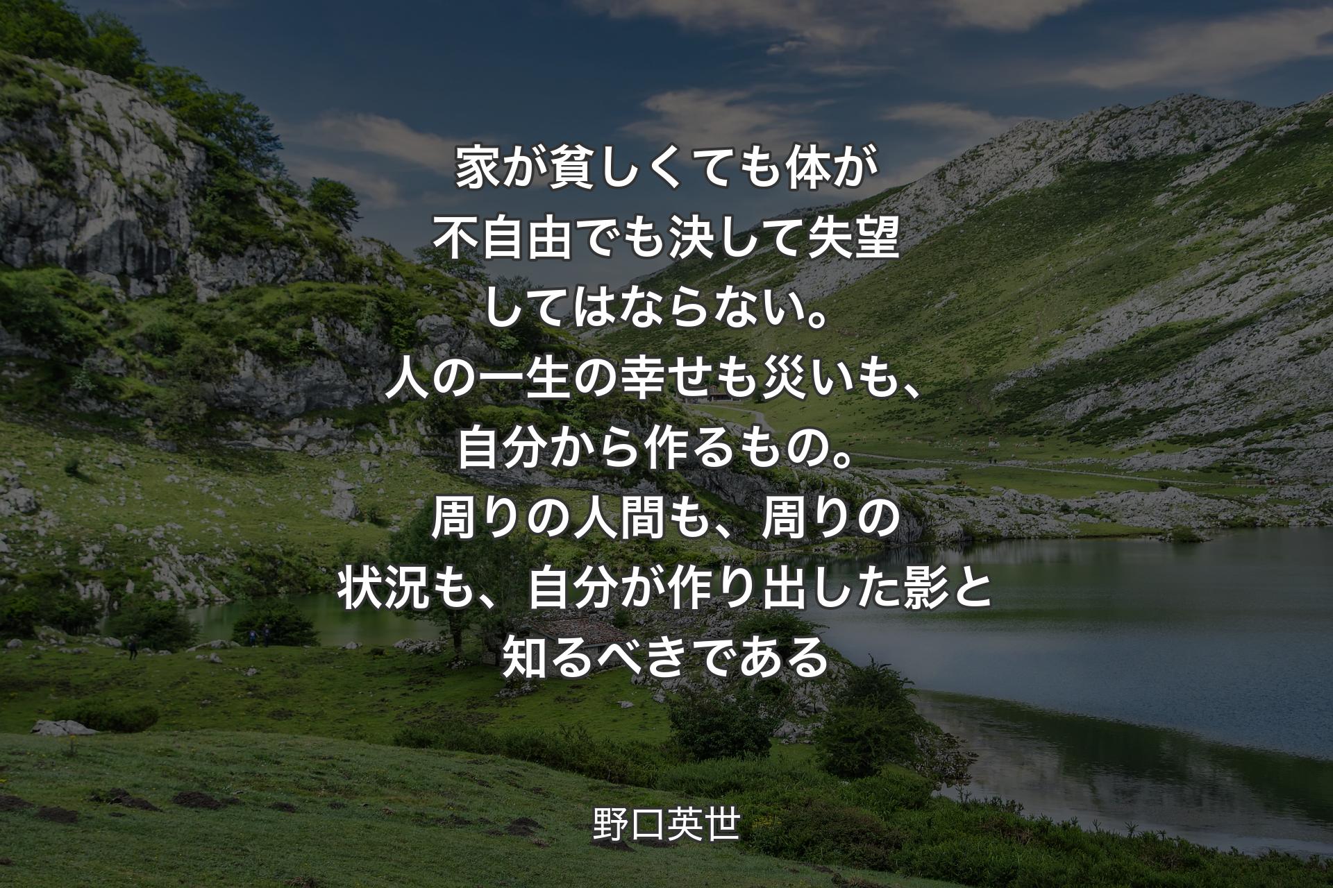 家が貧しくても体が不自由でも決して失望してはならない。人の一生の幸せも災いも、自分から作るもの。周りの人間も、周りの状況も、自分が作り出した影と知る�べきである - 野口英世