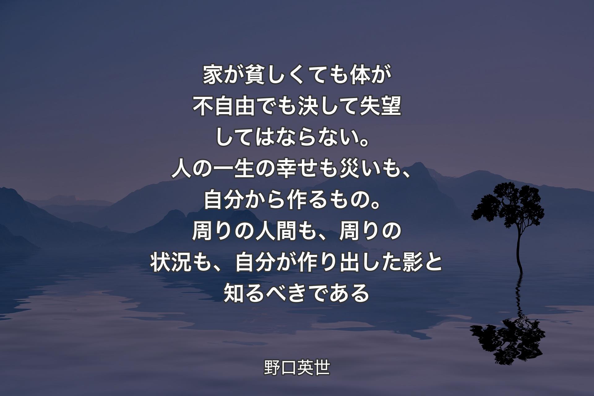 家が貧しくても体が不自由でも決して失望してはならない。人の一生の幸せも災いも、自分から作るもの。周りの人間も、周りの状況も、自分が作り出した影と知るべきである - 野口英世