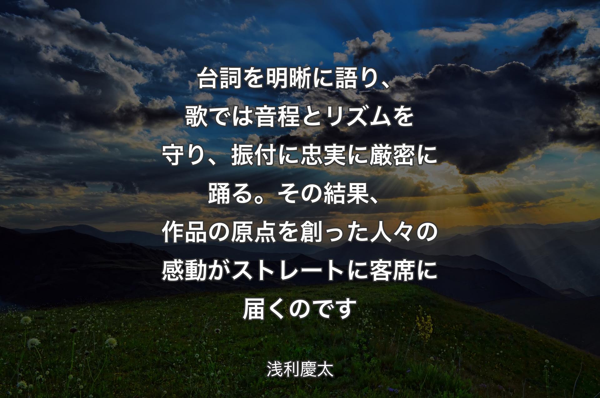 台詞を明晰に語り、歌では音程とリズムを守り、振付に忠実に厳密に踊る。その結果、作品の原点を創った人々の感動がストレートに客席に届くのです - 浅利慶太