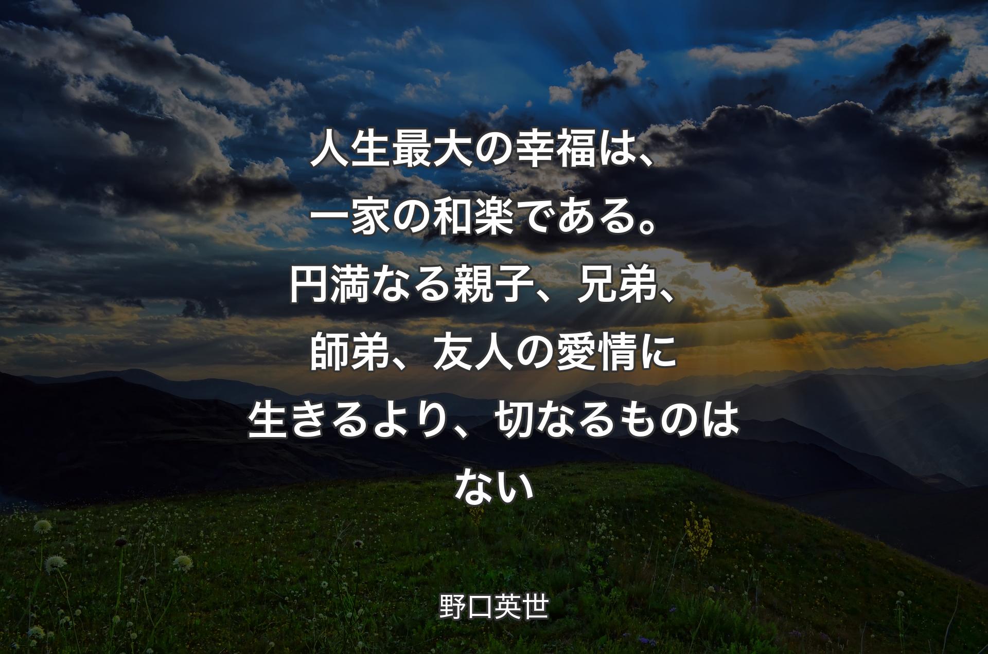 人生最大の幸福は、一家の和楽である。円満なる親子、兄弟、師弟、友人の愛情に生きるより、切なるものはない - 野口英世