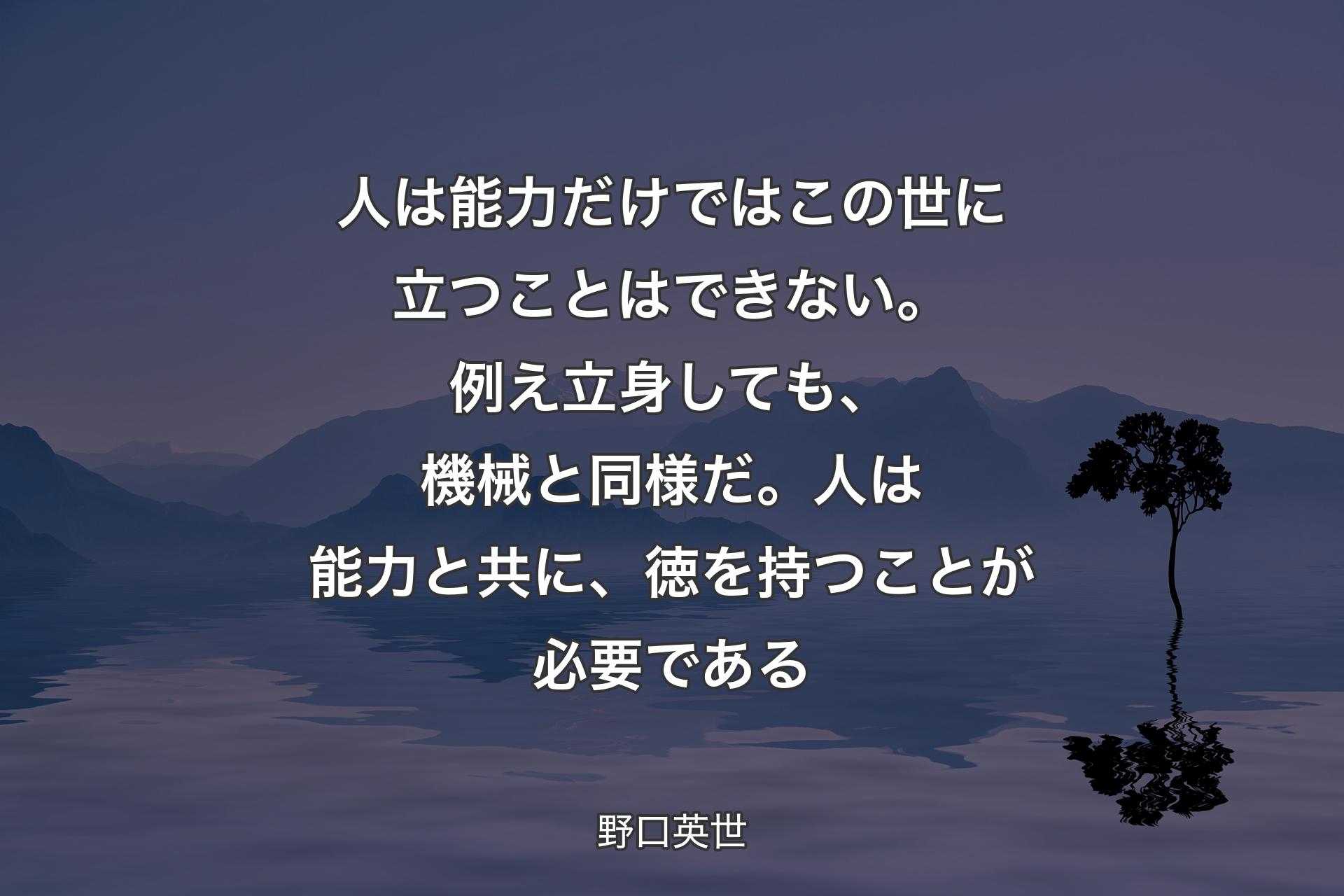 人は能力だけではこの世に立つことはできない。例え立身しても、機械と同様だ。人は能力と共に、徳を持つことが必要である - 野口英世