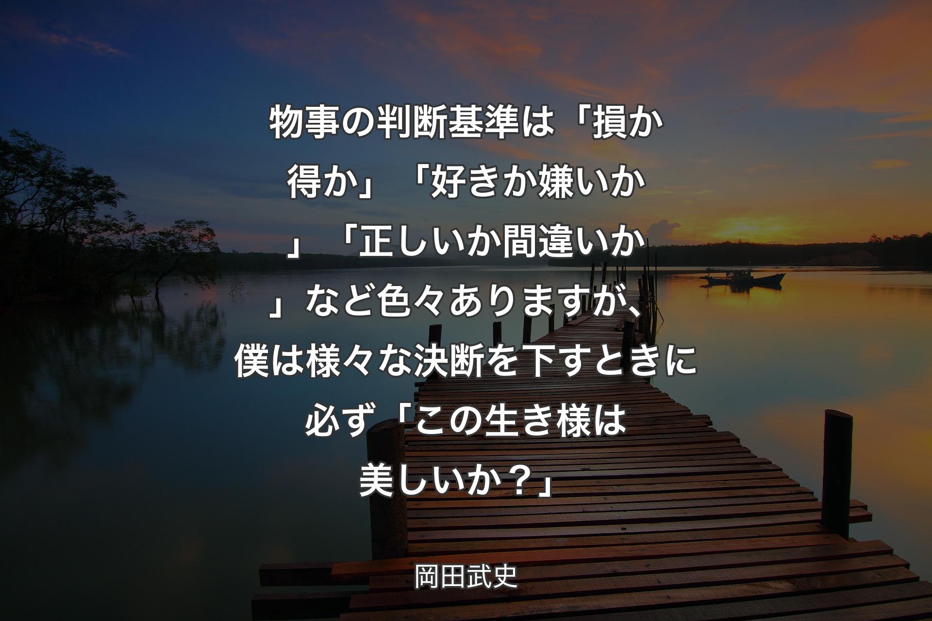 【背景3】物事の判断基準は「損か得か」「好きか嫌いか」「正しいか間違いか」など色々ありますが、僕は様々な決断を下すときに必ず「この生き様は美しいか？」 - 岡田武史