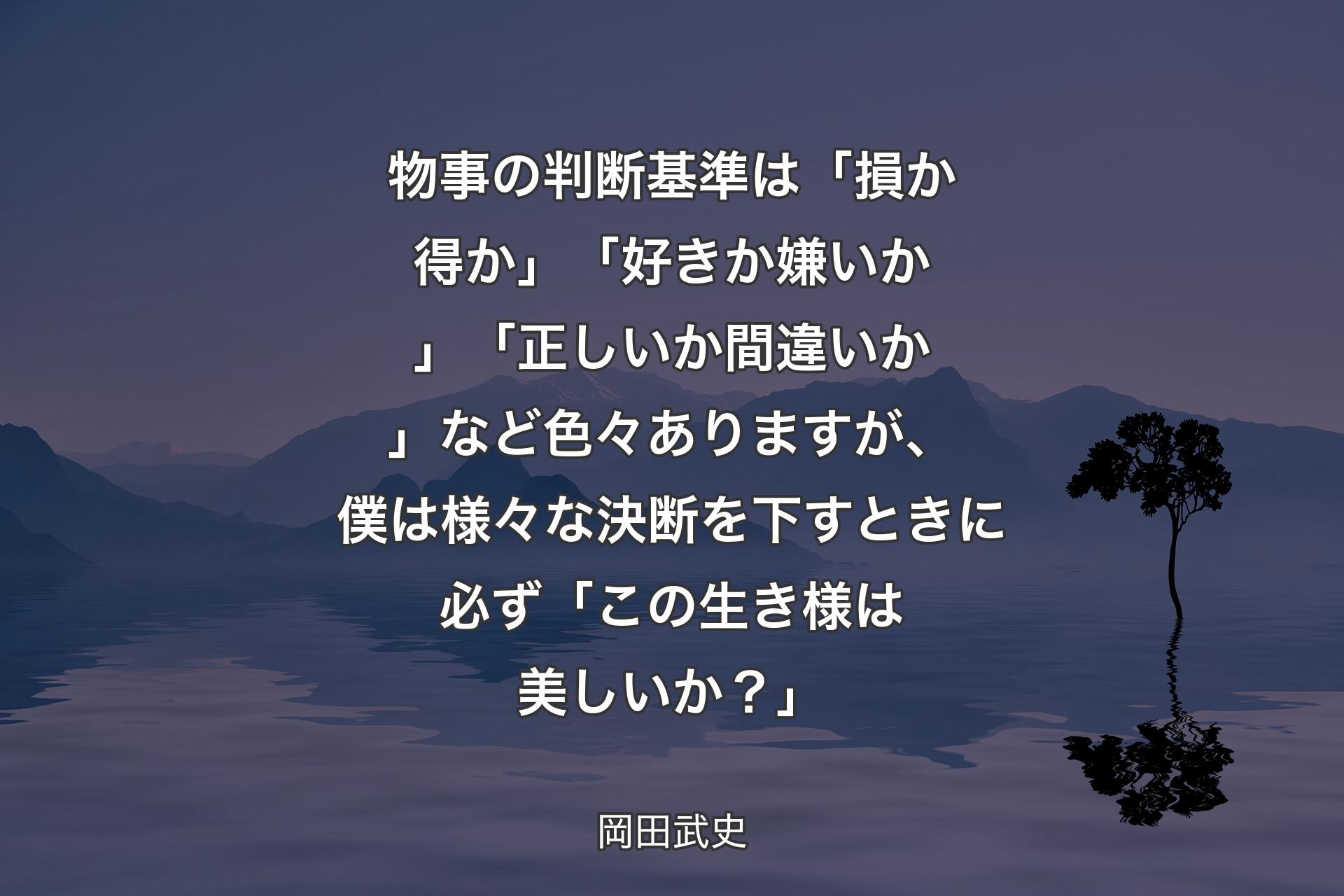 【背景4】物事の判断基準は「損か得か」「好きか嫌いか」「正しいか間違いか」など色々ありますが、僕は様々な決断を下すときに必ず「この生き様は美しいか？」 - 岡田武史