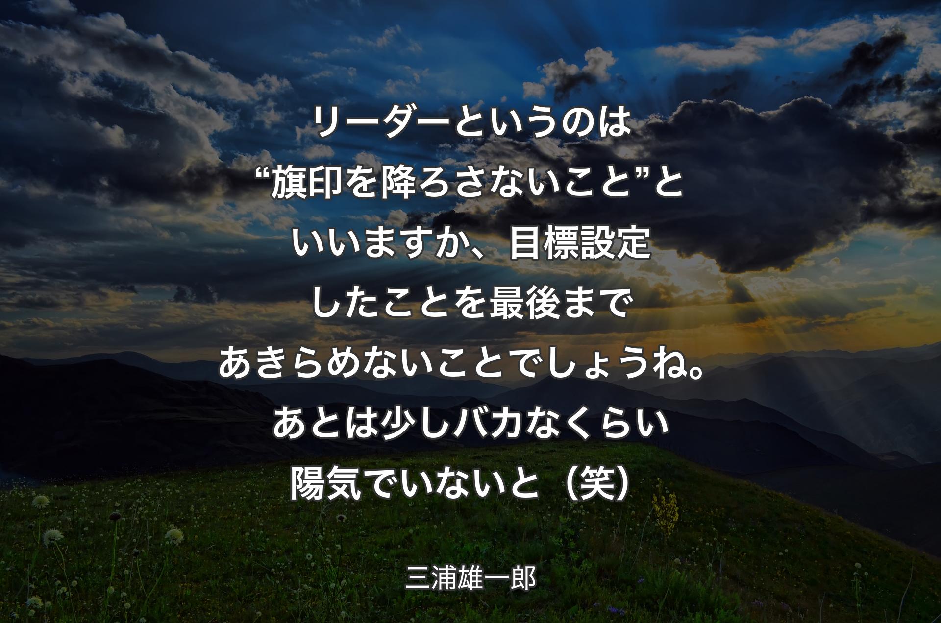 リーダーというのは“旗印を降ろさないこと”といいますか、目標設定したことを最後まであきらめないことでしょうね。あとは少しバカなくらい陽気でいないと（笑） - 三浦雄一郎