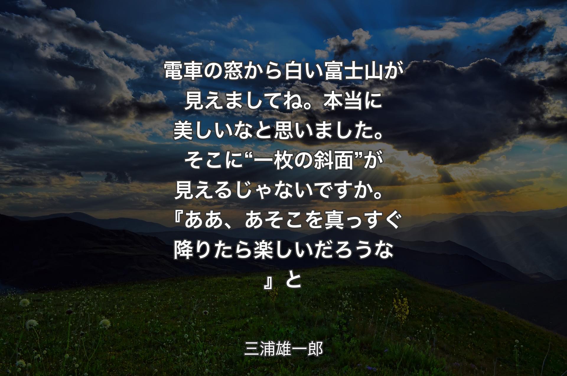 電車の窓から白い富士山が見えましてね。本当に美しいなと思いました。そこに“一枚の斜面”が見えるじゃないですか。『ああ、あそこを真っすぐ降りたら楽しいだろうな』と - 三浦雄一郎