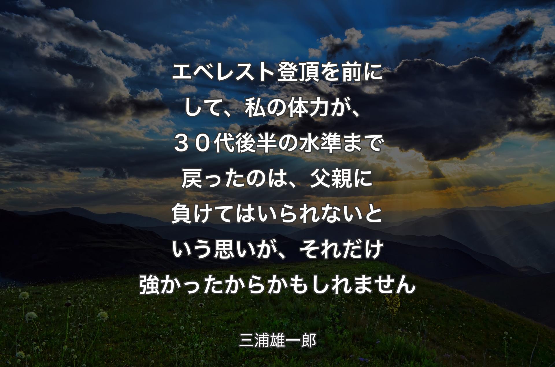 エベレスト登頂を前にして、私の体力が、３０代後半の水準まで戻ったのは、父親に負けてはいられないという思いが、それだけ強かったからかもしれません - 三浦雄一郎