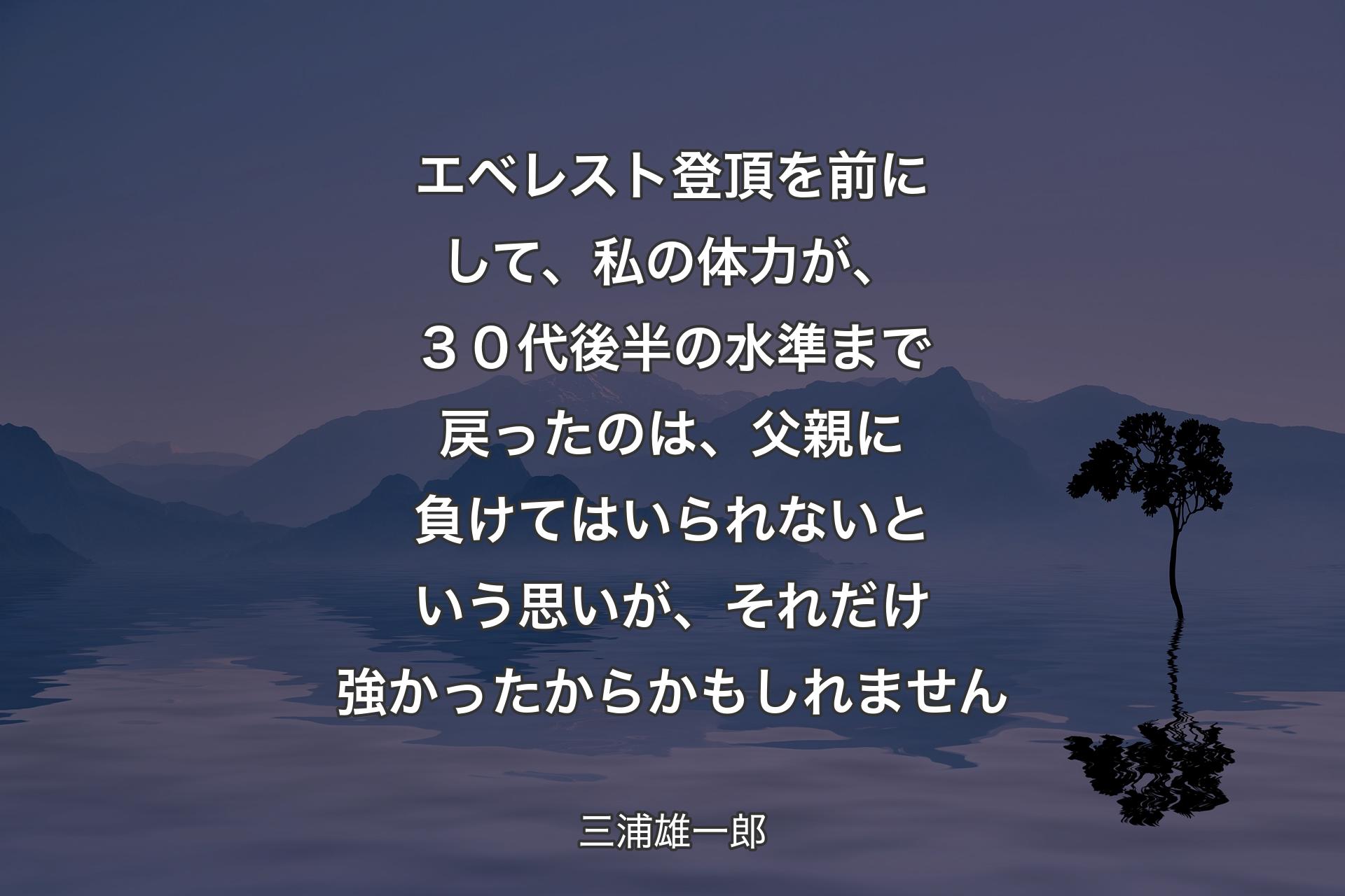 エベレスト登頂を前にして、私の体力が、３０代後半の水準まで戻ったのは、父親に負けてはいられないという思いが、それだけ強かったからかもしれません - 三浦雄一郎