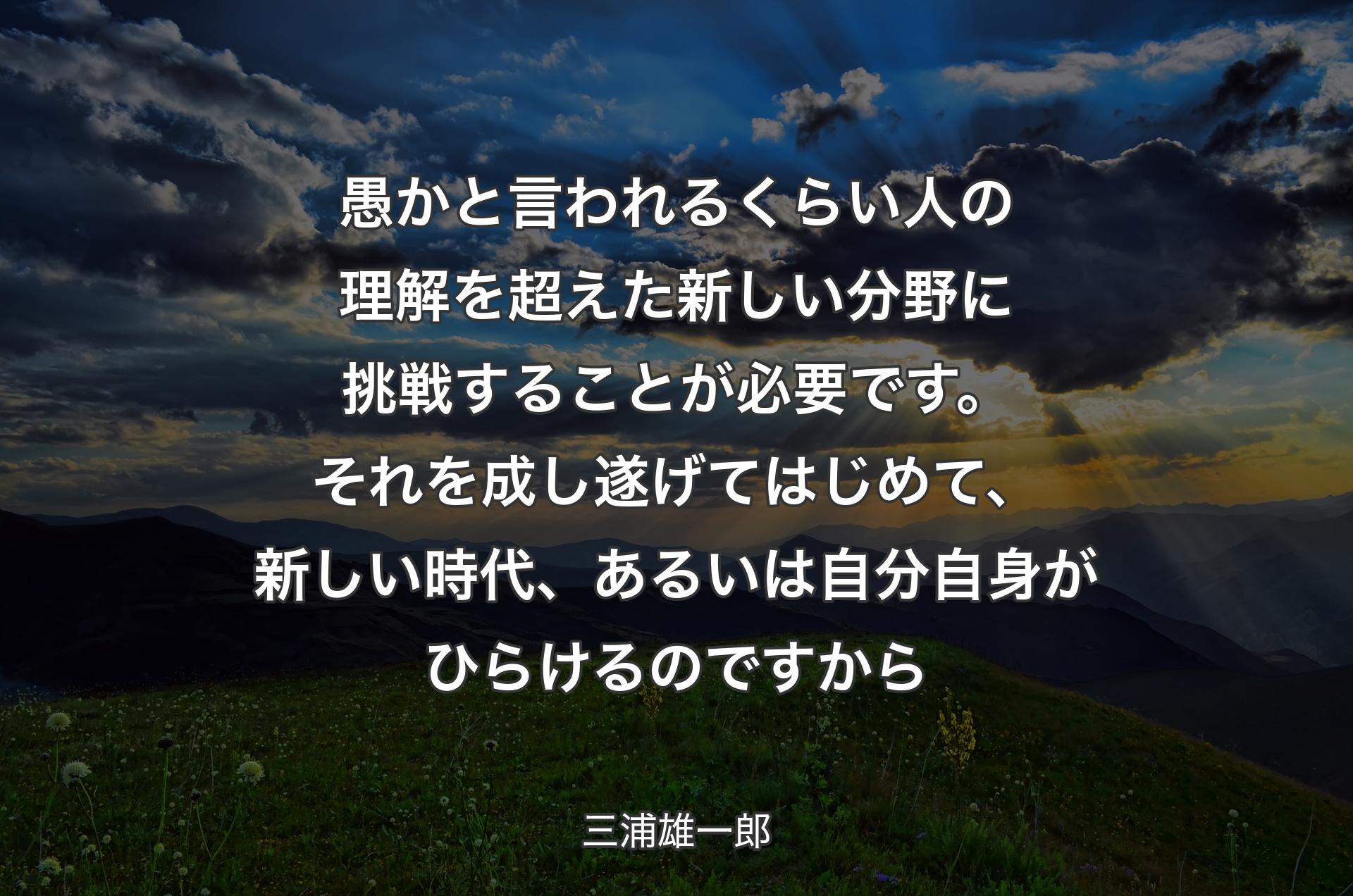 愚かと言われるくらい人の理解を超えた新しい分野に挑戦することが必要です。それを成し遂げてはじめて、新しい時代、あるいは自分自身がひらけるのですから - 三浦雄一郎