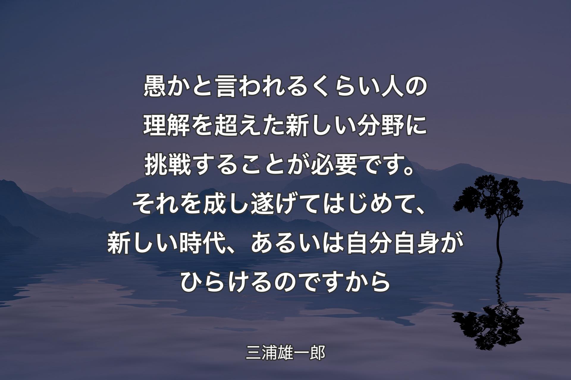 愚かと言われるくらい人の理解を超えた新しい分野に挑戦することが必要です。それを成し遂げてはじめて、新しい時代、あるいは自分自身がひらけるのですから - 三浦雄一郎