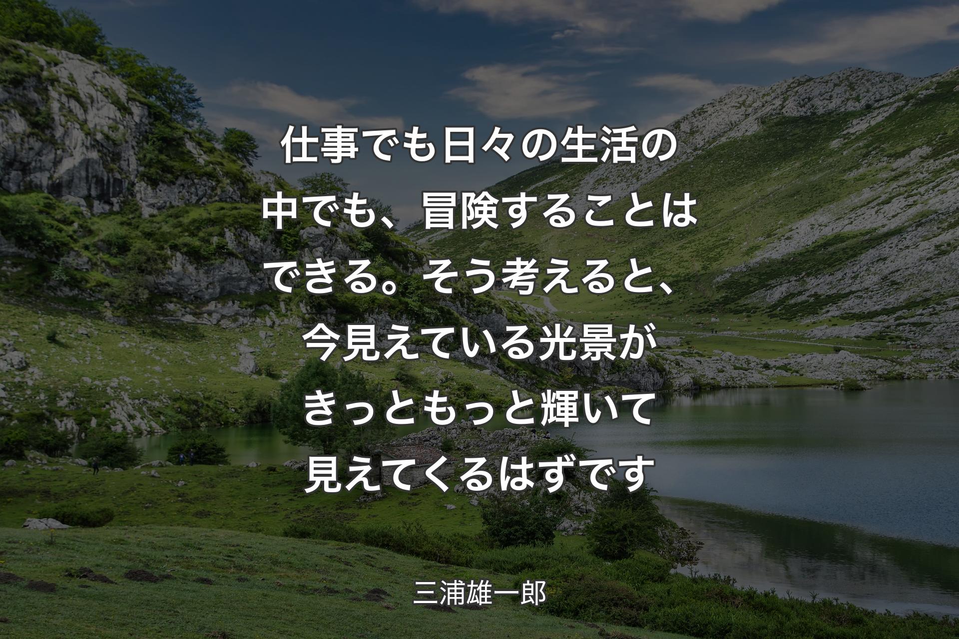 仕事でも日々の生活の中でも、冒険することはできる。そう考えると、今見えている光景がきっともっと輝いて見えてくるはずです - 三浦雄一郎