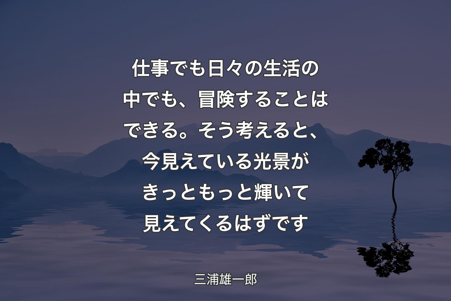 【背景4】仕事でも日々の生活の中でも、冒険することはできる。そう考えると、今見えている光景がきっともっと輝いて見えてくるはずです - 三浦雄一郎