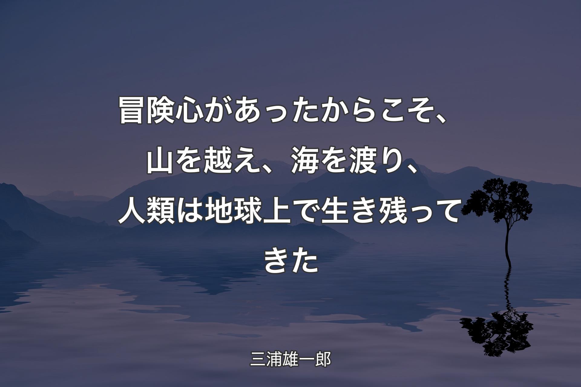 【背景4】冒険心があったからこそ、山を越え、海を渡り、人類は地球上で生き残ってきた - 三浦雄一郎