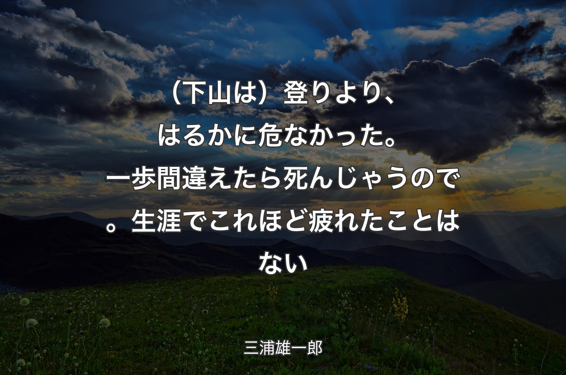 （下山は）登りより、はるかに危なかった。一歩間違えたら死んじゃうので。生涯でこれほど疲れたことはない - 三浦雄一郎