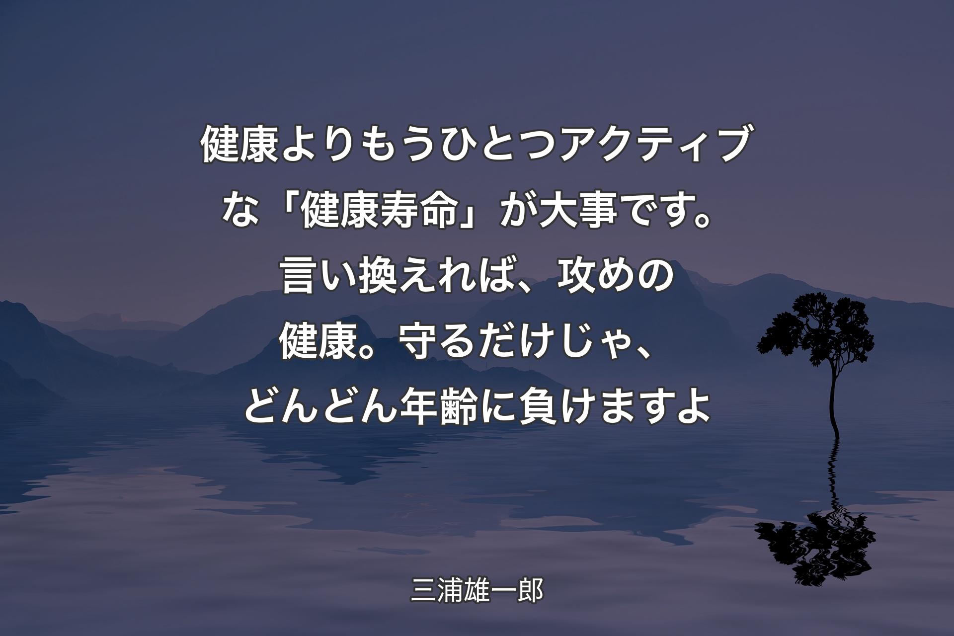 【背景4】健康よりもうひとつアクティブな「健康寿命」が大事です。言い換えれば、攻めの健康。守るだけじゃ、どんどん年齢に負けますよ - 三浦雄一郎