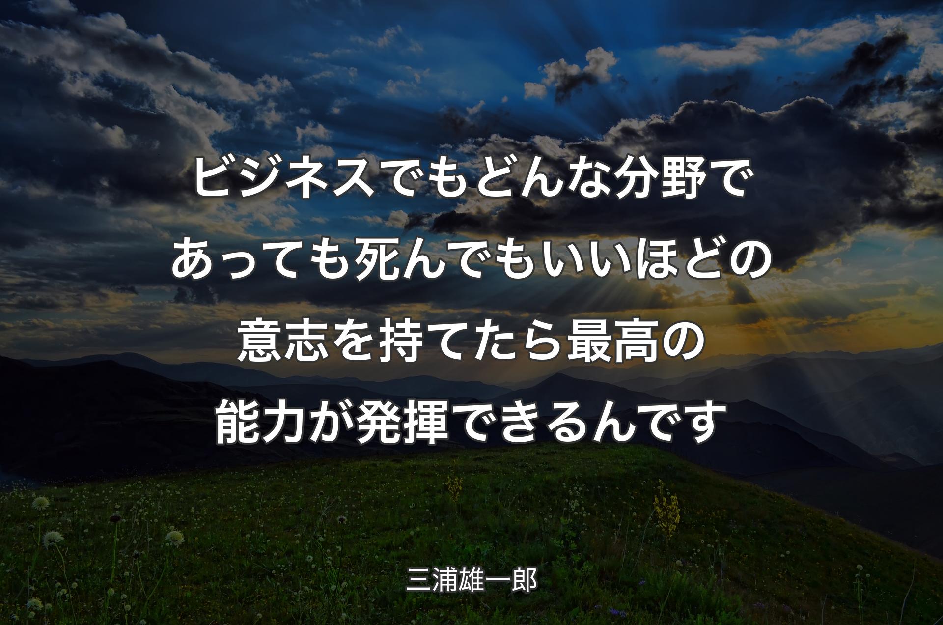 ビジネスでもどんな分野であっても死んでもいいほどの意志を持てたら最高の能力が発揮できるんです - 三浦雄一郎