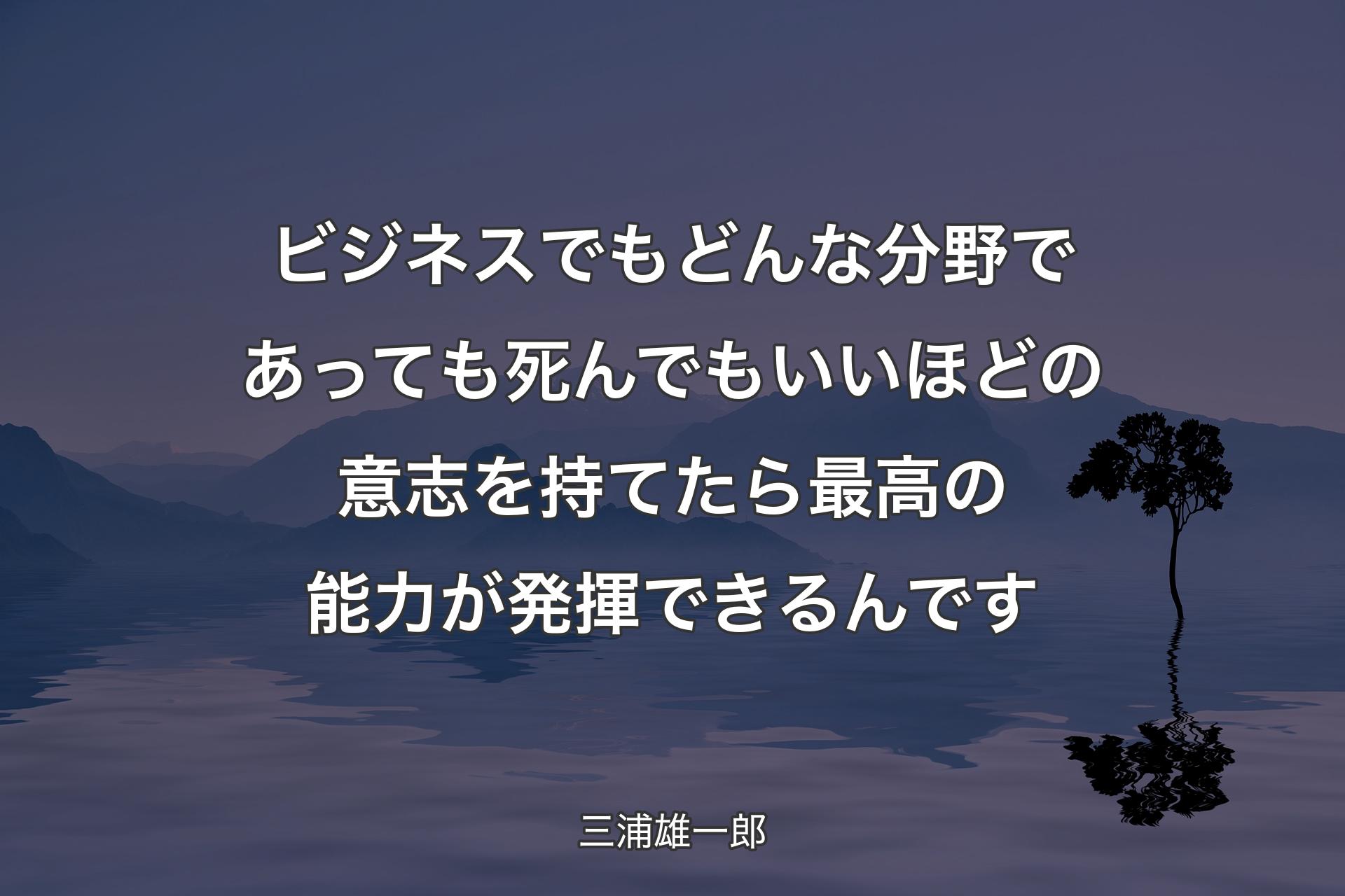 【背景4】ビジネスでもどんな分野であっても死んでもいいほどの意志を持てたら最高の能力が発揮できるんです - 三浦雄一郎