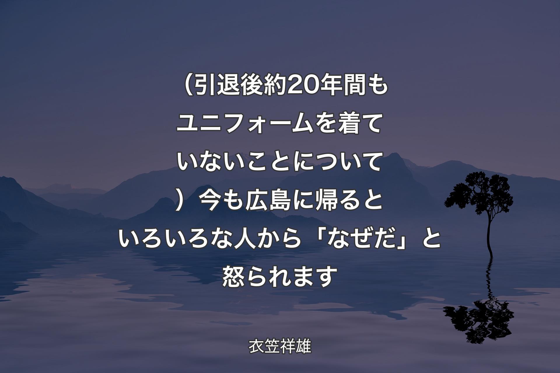 【背景4】（引退後約20年間もユニフォームを着ていないことについて）今も広島に帰るといろいろな人から「なぜだ」と怒られます - 衣笠祥雄