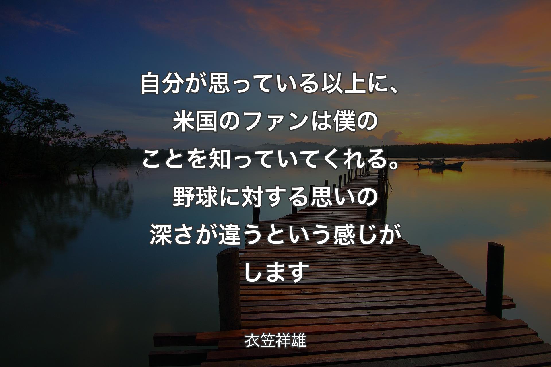 自分が思っている以上に、米国のファンは僕のことを知っていてくれる。野球に対する思いの深さが違うという感じがします - 衣笠祥雄