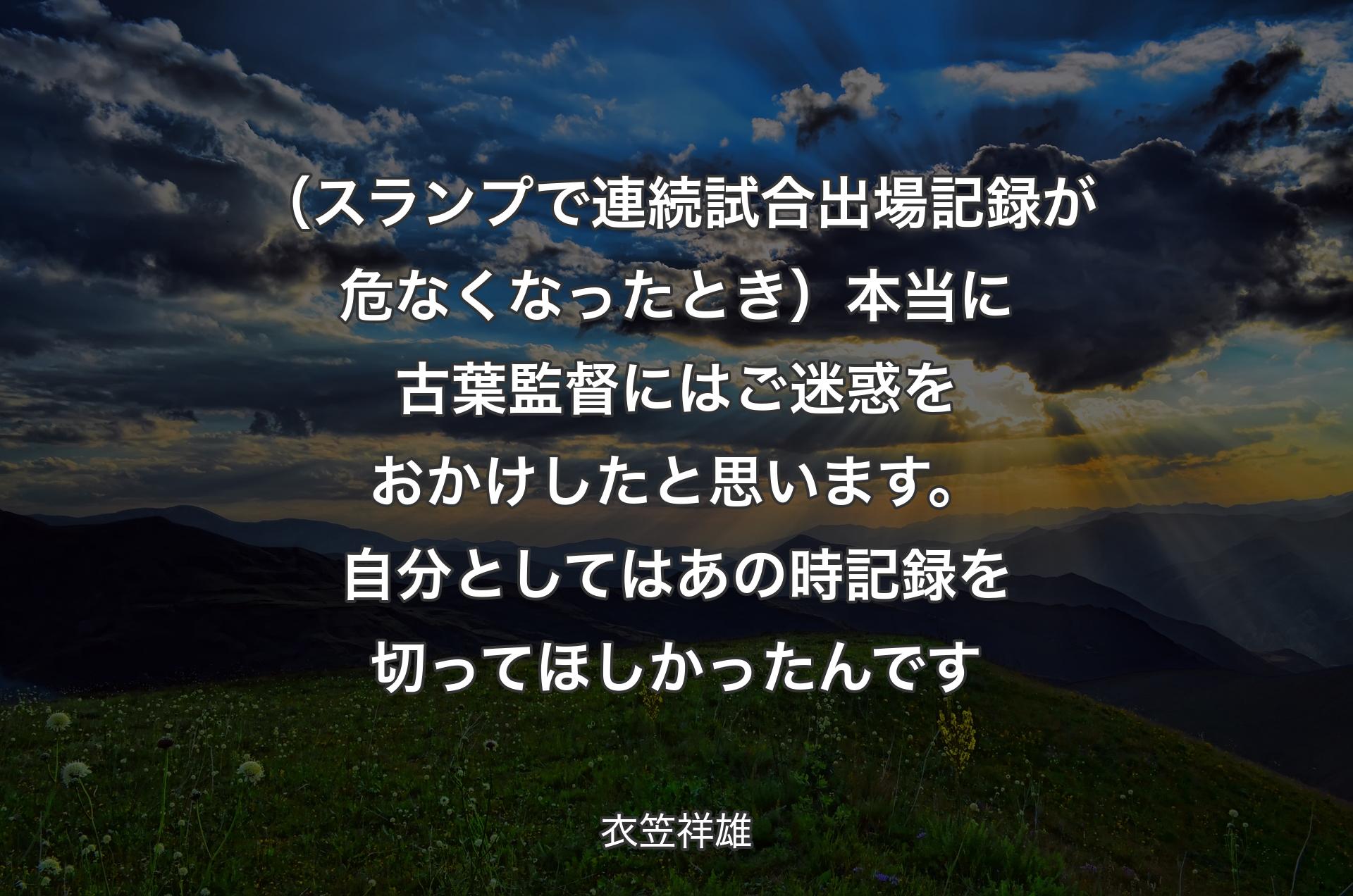 （スランプで連続試合出場記録が危なくなったとき）本当に古葉監督にはご迷惑をおかけしたと思います。自分としてはあの時記録を切ってほしかったんです - 衣笠祥雄