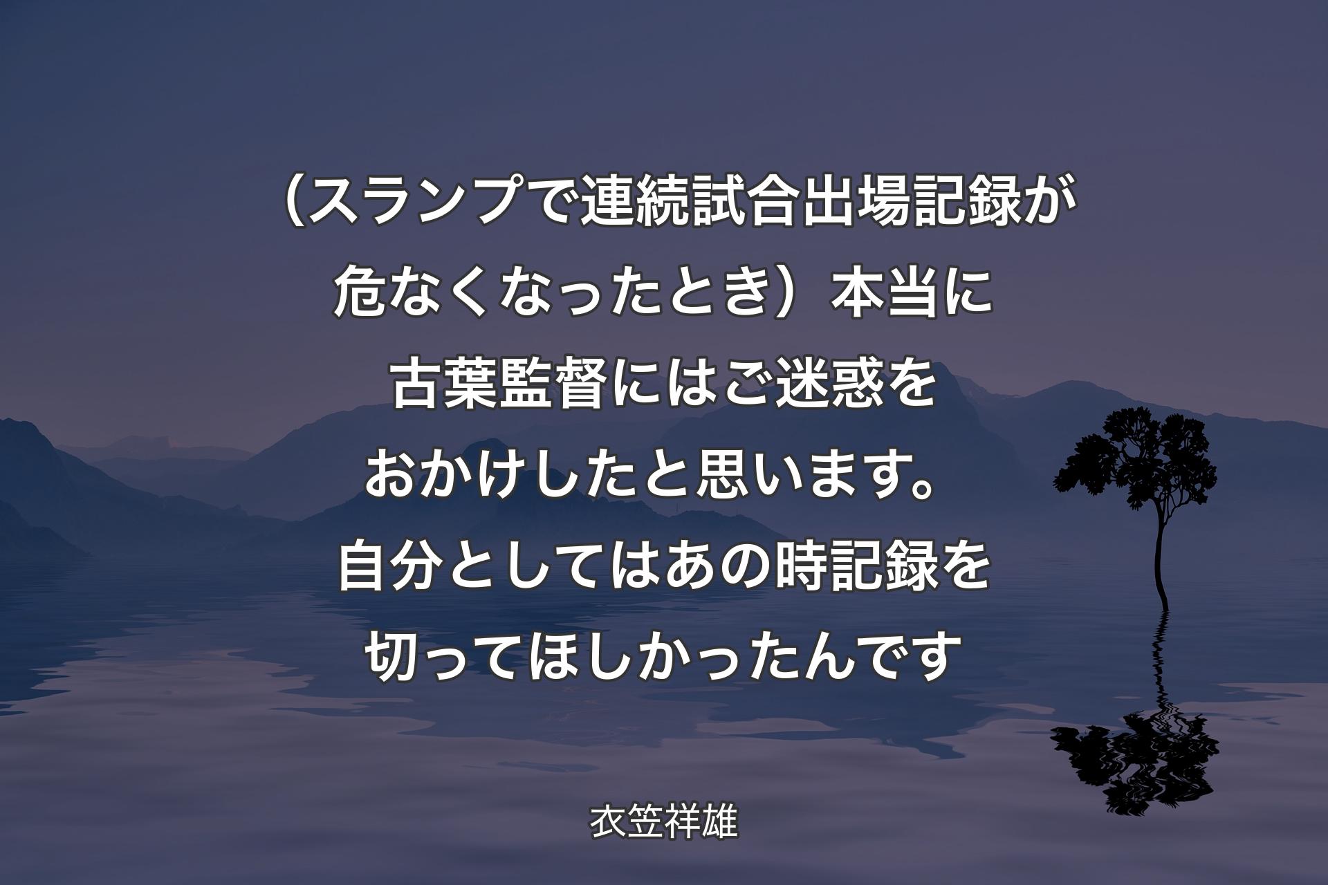 （スランプで連続試合出場記録が危なくなったとき）本当に古葉監督にはご迷惑をおかけしたと思います。自分としてはあの時記録を切ってほしかったんです - 衣笠祥雄