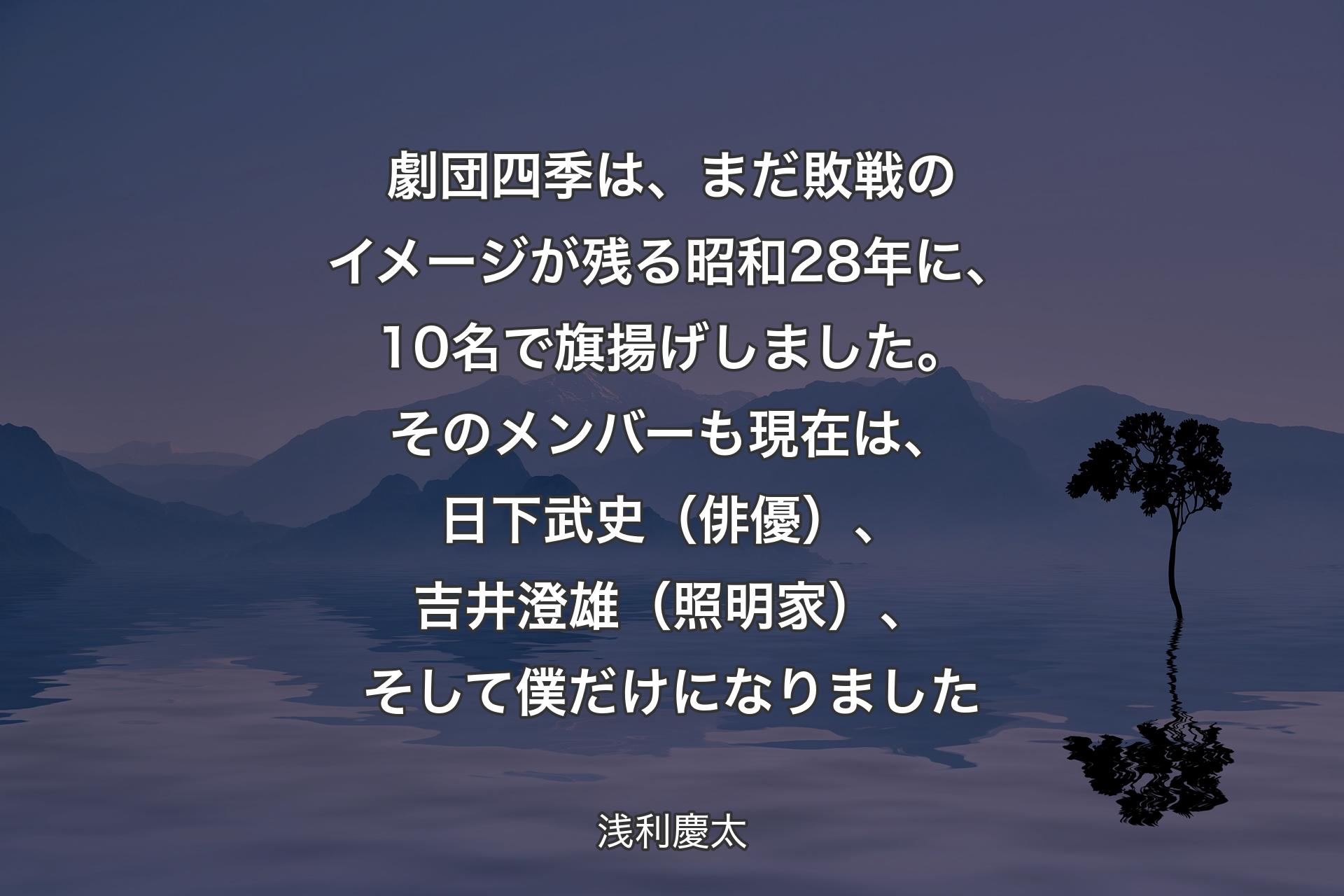 劇団四季は、まだ敗戦のイメージが残る昭和28年に、10名で旗揚げしました。そのメンバーも現在は、日下武史（俳優）、吉井澄雄（照明家）、そして僕だけになりました - 浅利慶太