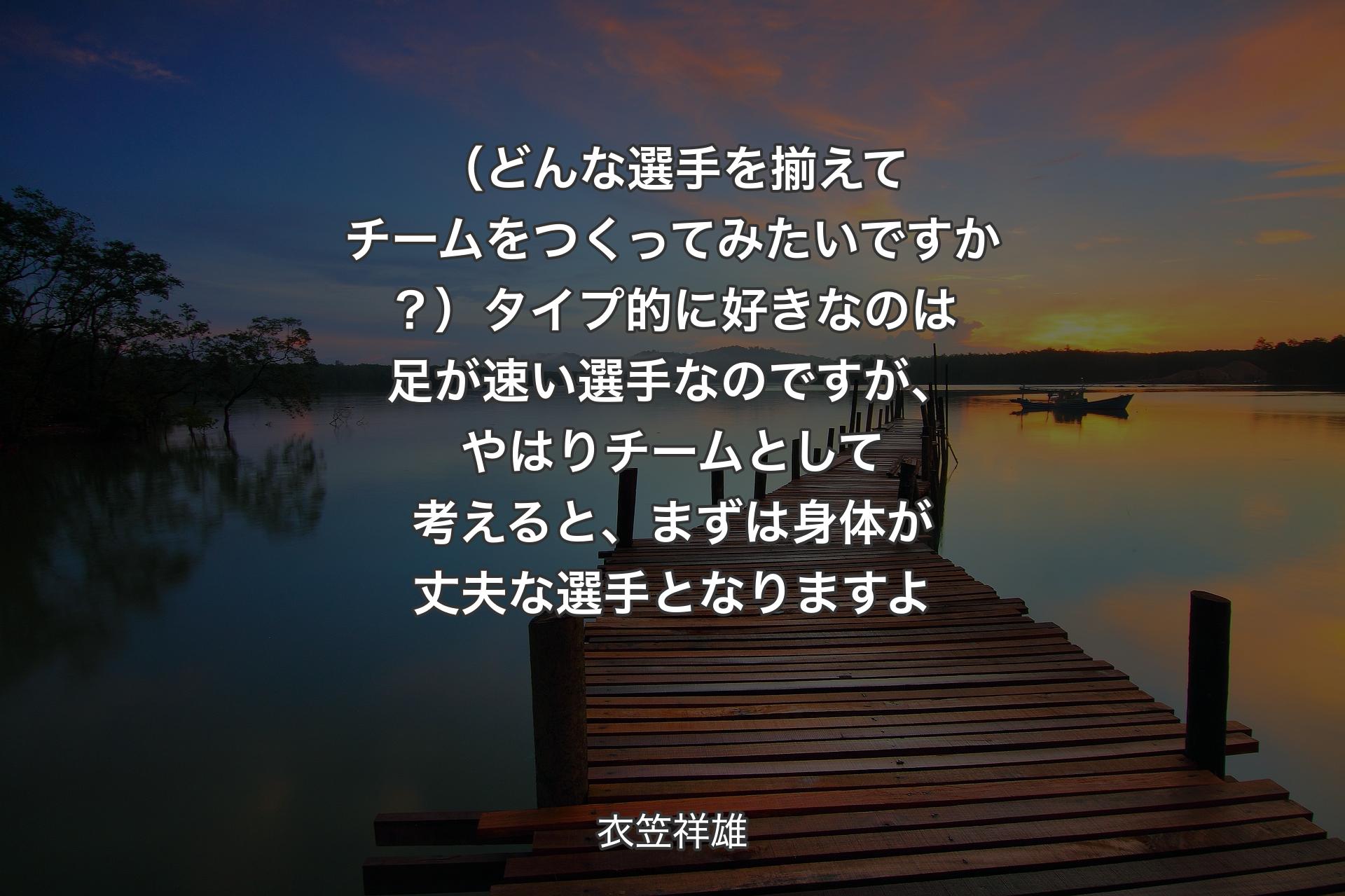 【背景3】（どんな選手を揃えてチームをつくってみたいですか？）タイプ的に好きなのは足が速い選手なのですが、やはりチームとして考えると、まずは身体が丈夫な選手となりますよ - 衣笠祥雄