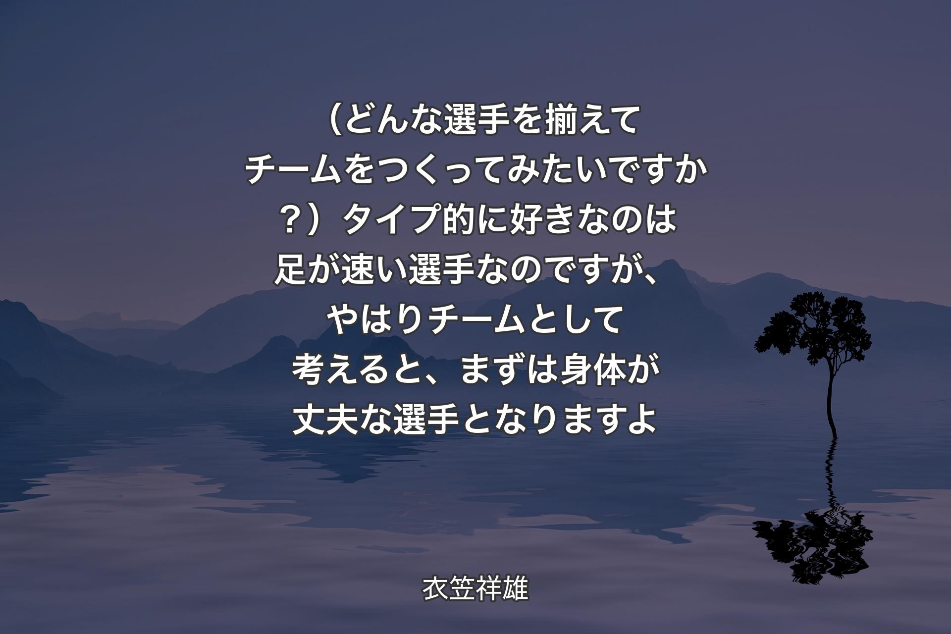 【背景4】（どんな選手を揃えてチームをつくってみたいですか？）タイプ的に好きなのは足が速い選手なのですが、やはりチームとして考えると、まずは身体が丈夫な選手となりますよ - 衣笠祥雄