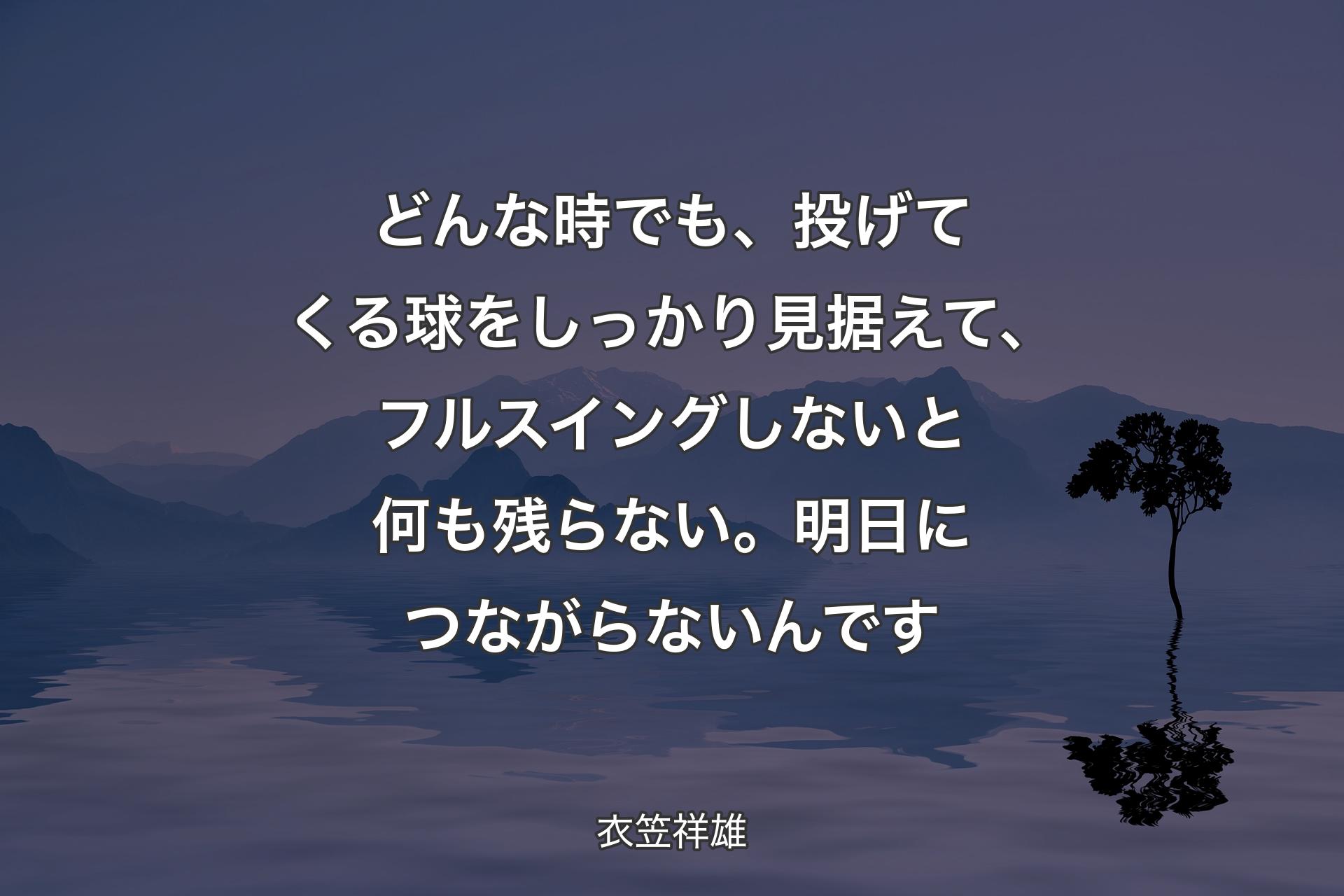 【背景4】どんな時でも、投げてくる球をしっかり見据えて、フルスイングしないと何も残らない。明日につながらないんです - 衣笠祥雄