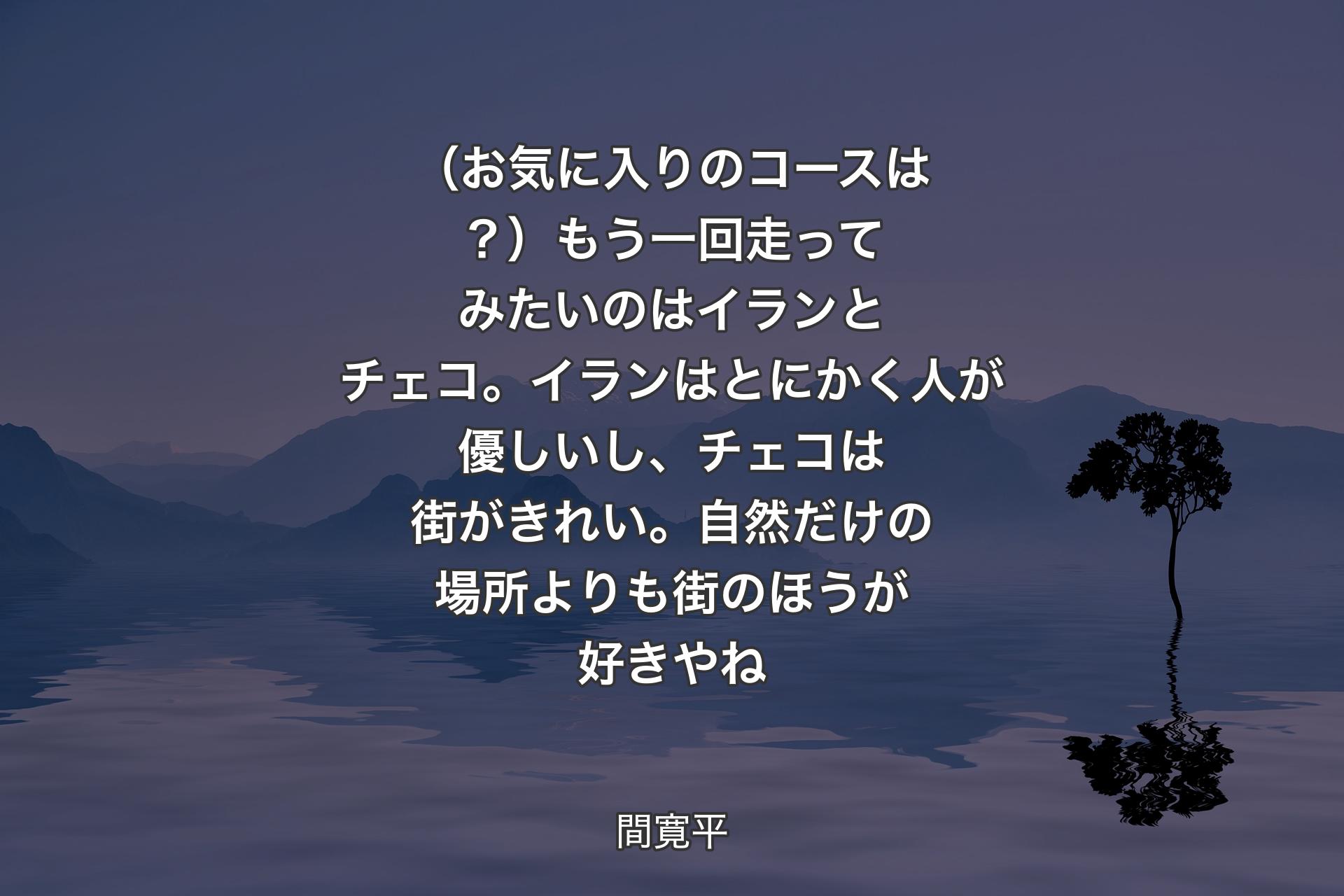 【背景4】（お気に入りのコースは？）もう一回走ってみたいのはイランとチェコ。イランはとにかく人が優しいし、チェコは街がきれい。自然だけの場所よりも街のほうが好きやね - 間寛平